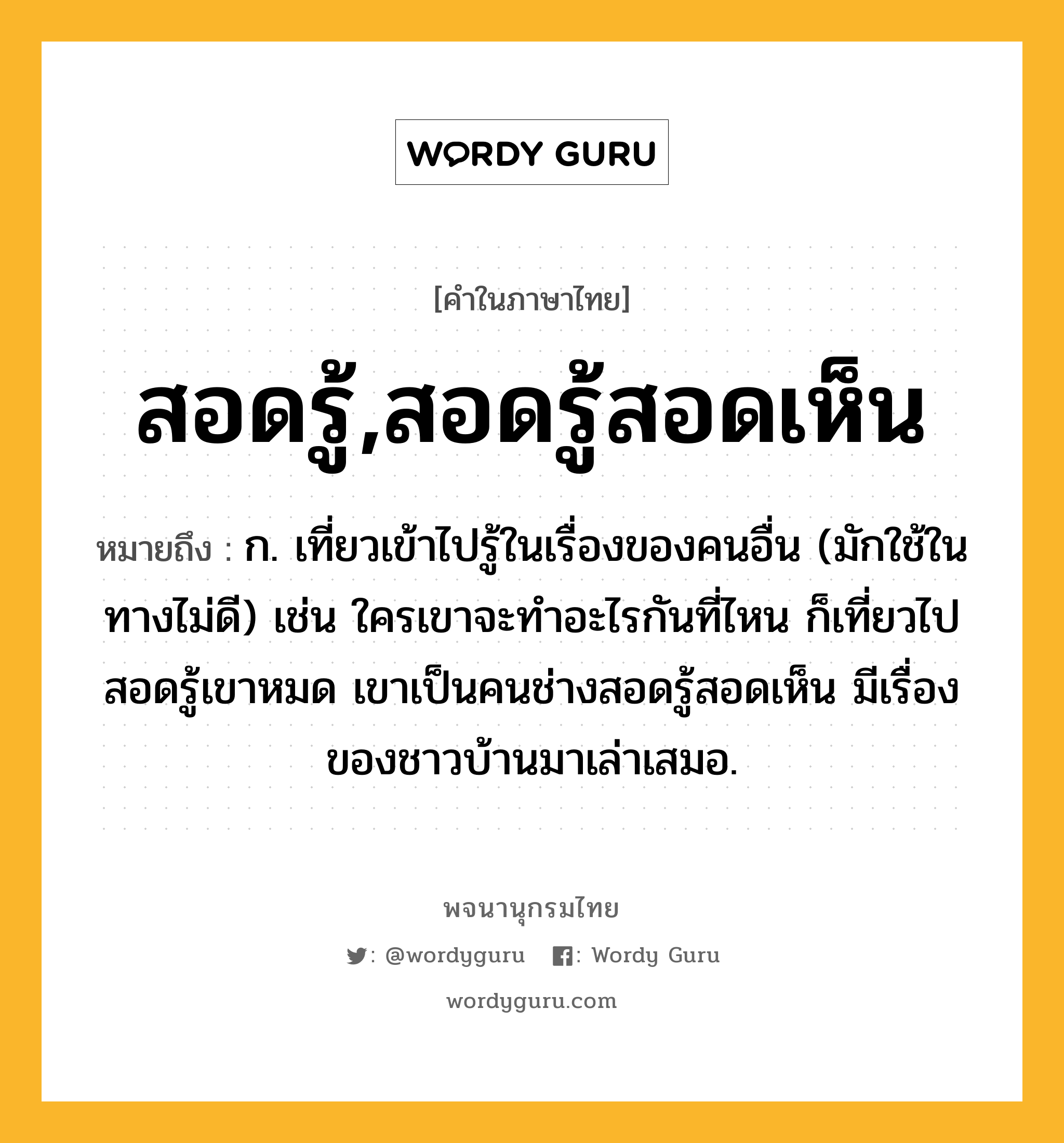 สอดรู้,สอดรู้สอดเห็น ความหมาย หมายถึงอะไร?, คำในภาษาไทย สอดรู้,สอดรู้สอดเห็น หมายถึง ก. เที่ยวเข้าไปรู้ในเรื่องของคนอื่น (มักใช้ในทางไม่ดี) เช่น ใครเขาจะทำอะไรกันที่ไหน ก็เที่ยวไปสอดรู้เขาหมด เขาเป็นคนช่างสอดรู้สอดเห็น มีเรื่องของชาวบ้านมาเล่าเสมอ.