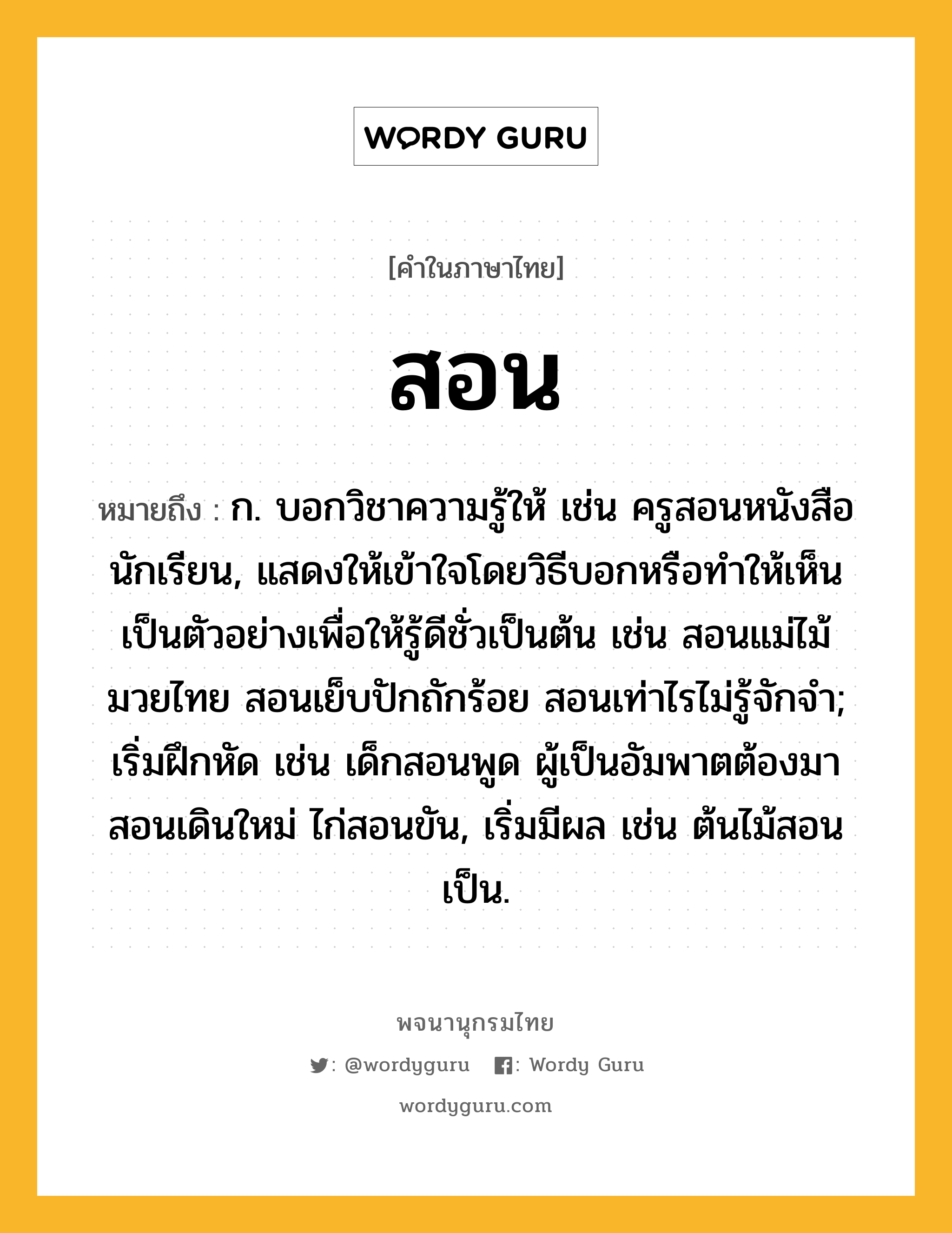 สอน หมายถึงอะไร?, คำในภาษาไทย สอน หมายถึง ก. บอกวิชาความรู้ให้ เช่น ครูสอนหนังสือนักเรียน, แสดงให้เข้าใจโดยวิธีบอกหรือทําให้เห็นเป็นตัวอย่างเพื่อให้รู้ดีชั่วเป็นต้น เช่น สอนแม่ไม้มวยไทย สอนเย็บปักถักร้อย สอนเท่าไรไม่รู้จักจํา; เริ่มฝึกหัด เช่น เด็กสอนพูด ผู้เป็นอัมพาตต้องมาสอนเดินใหม่ ไก่สอนขัน, เริ่มมีผล เช่น ต้นไม้สอนเป็น.