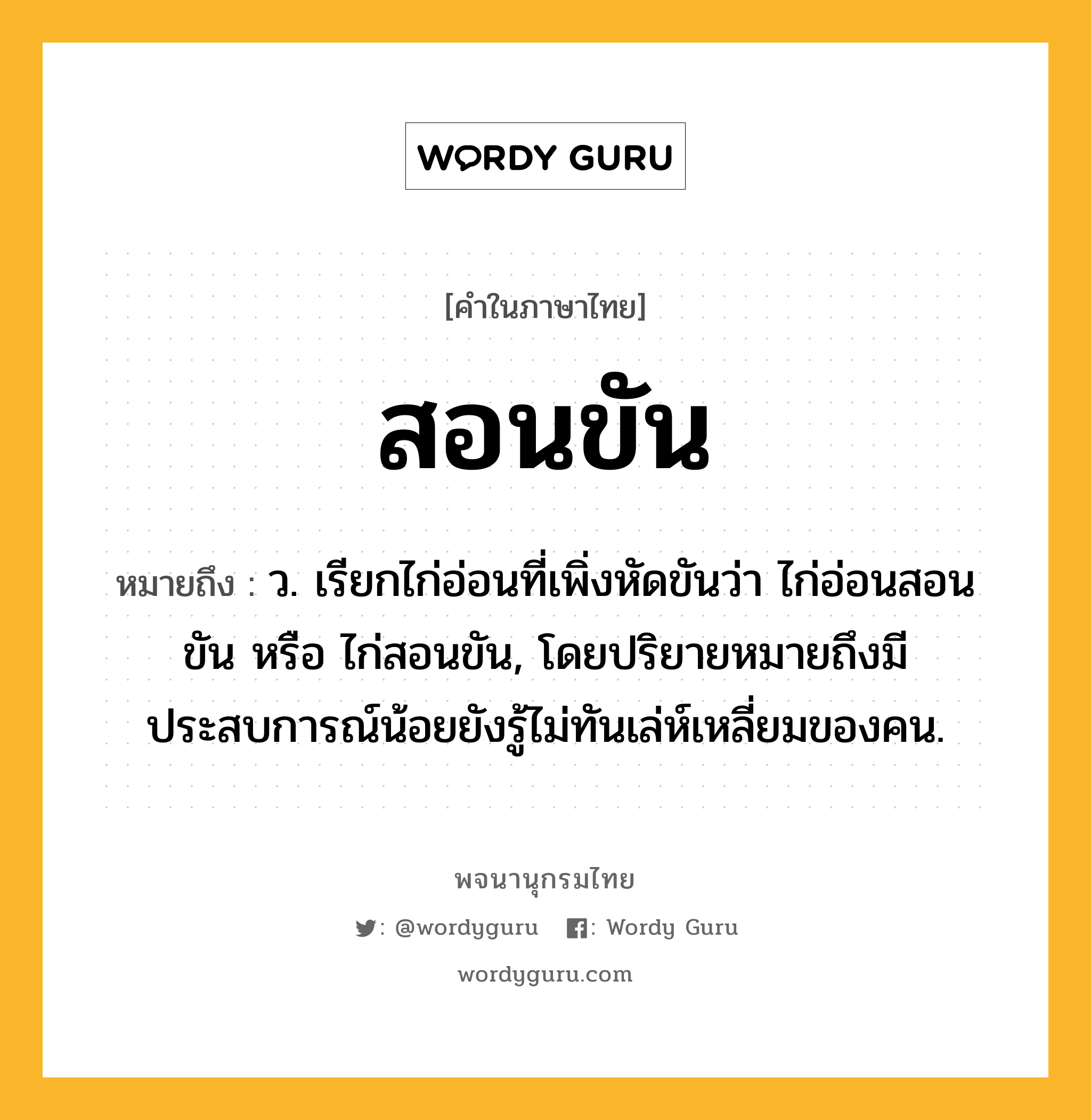 สอนขัน หมายถึงอะไร?, คำในภาษาไทย สอนขัน หมายถึง ว. เรียกไก่อ่อนที่เพิ่งหัดขันว่า ไก่อ่อนสอนขัน หรือ ไก่สอนขัน, โดยปริยายหมายถึงมีประสบการณ์น้อยยังรู้ไม่ทันเล่ห์เหลี่ยมของคน.