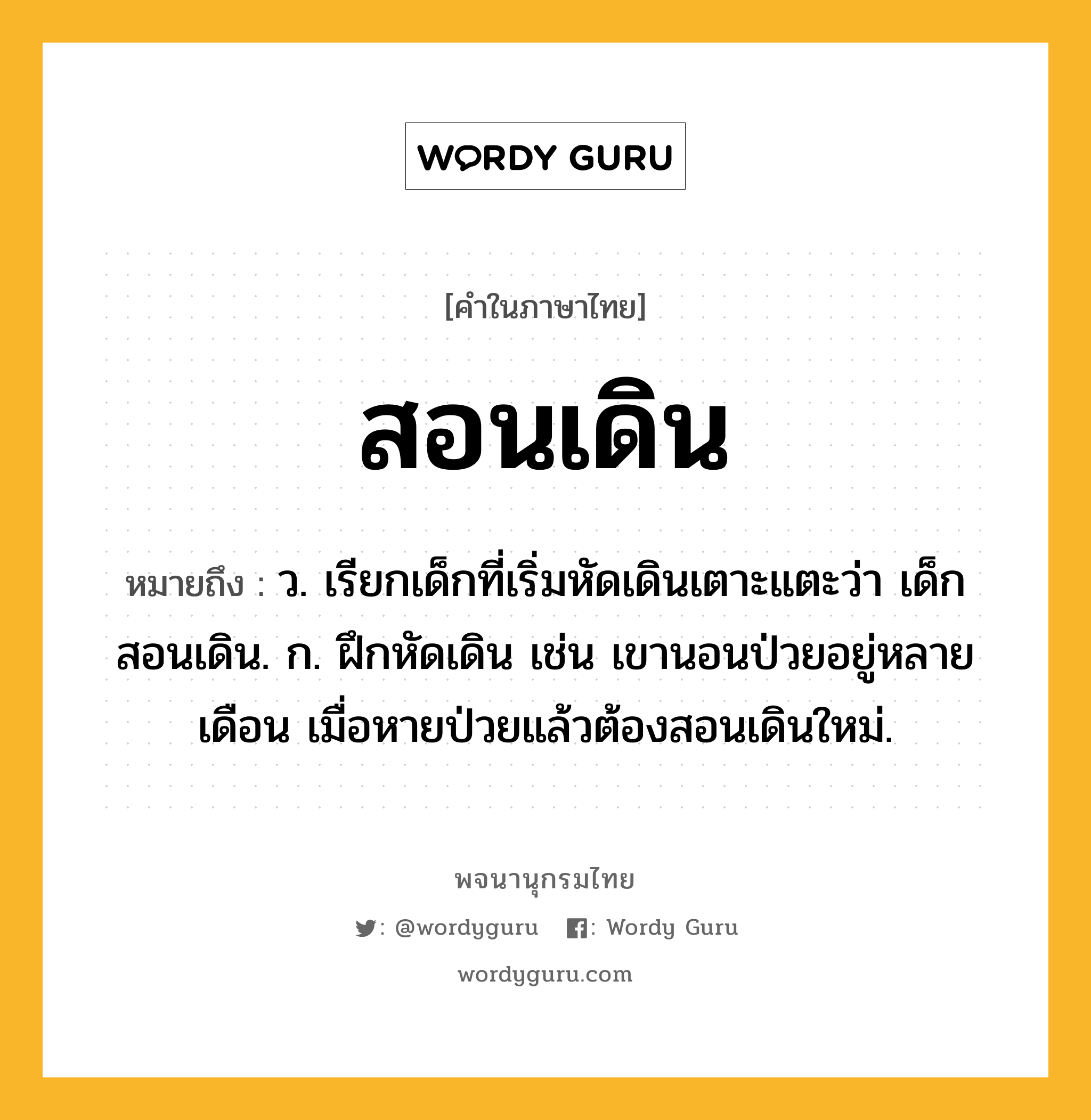 สอนเดิน หมายถึงอะไร?, คำในภาษาไทย สอนเดิน หมายถึง ว. เรียกเด็กที่เริ่มหัดเดินเตาะแตะว่า เด็กสอนเดิน. ก. ฝึกหัดเดิน เช่น เขานอนป่วยอยู่หลายเดือน เมื่อหายป่วยแล้วต้องสอนเดินใหม่.