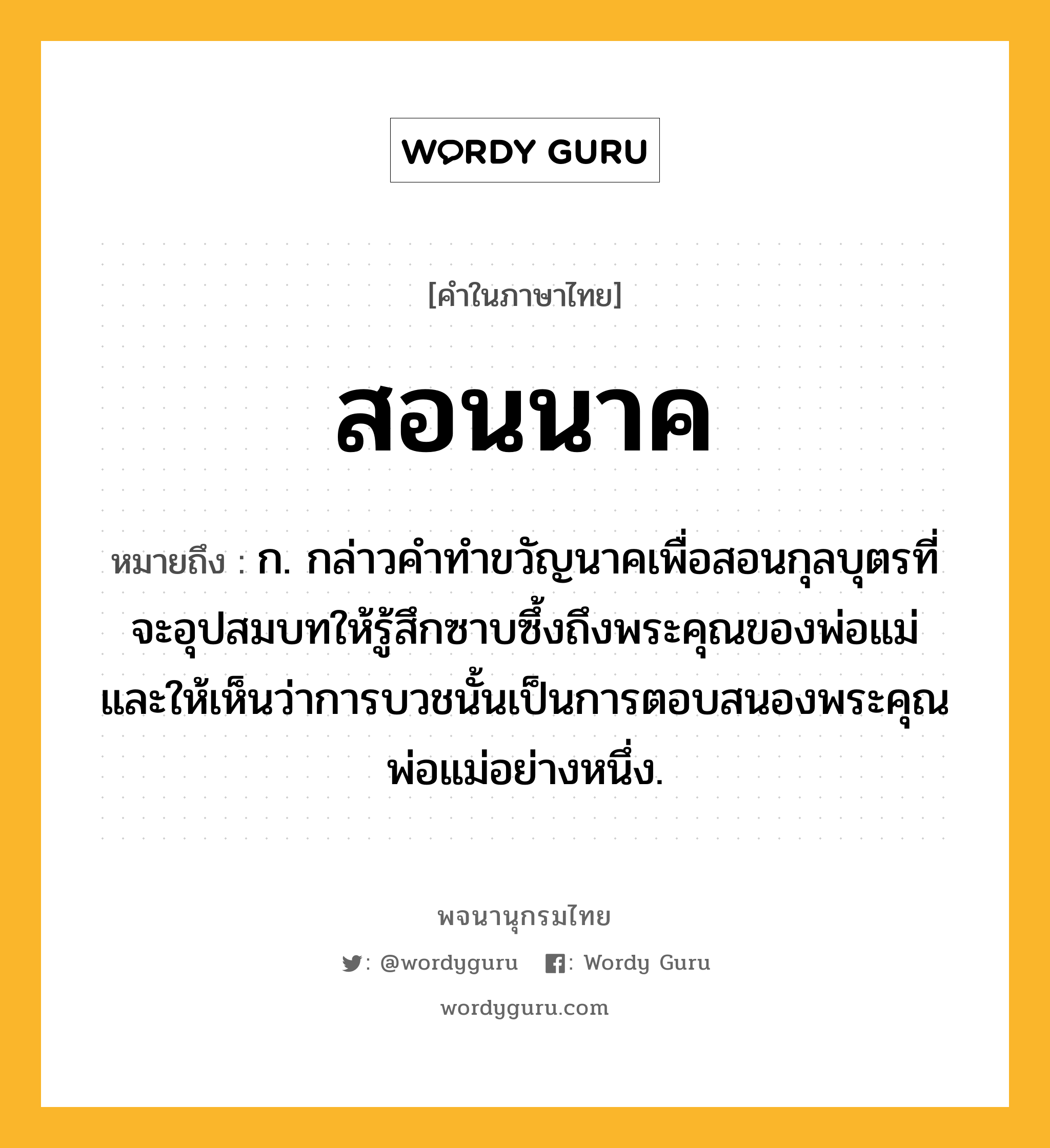 สอนนาค หมายถึงอะไร?, คำในภาษาไทย สอนนาค หมายถึง ก. กล่าวคำทำขวัญนาคเพื่อสอนกุลบุตรที่จะอุปสมบทให้รู้สึกซาบซึ้งถึงพระคุณของพ่อแม่ และให้เห็นว่าการบวชนั้นเป็นการตอบสนองพระคุณพ่อแม่อย่างหนึ่ง.