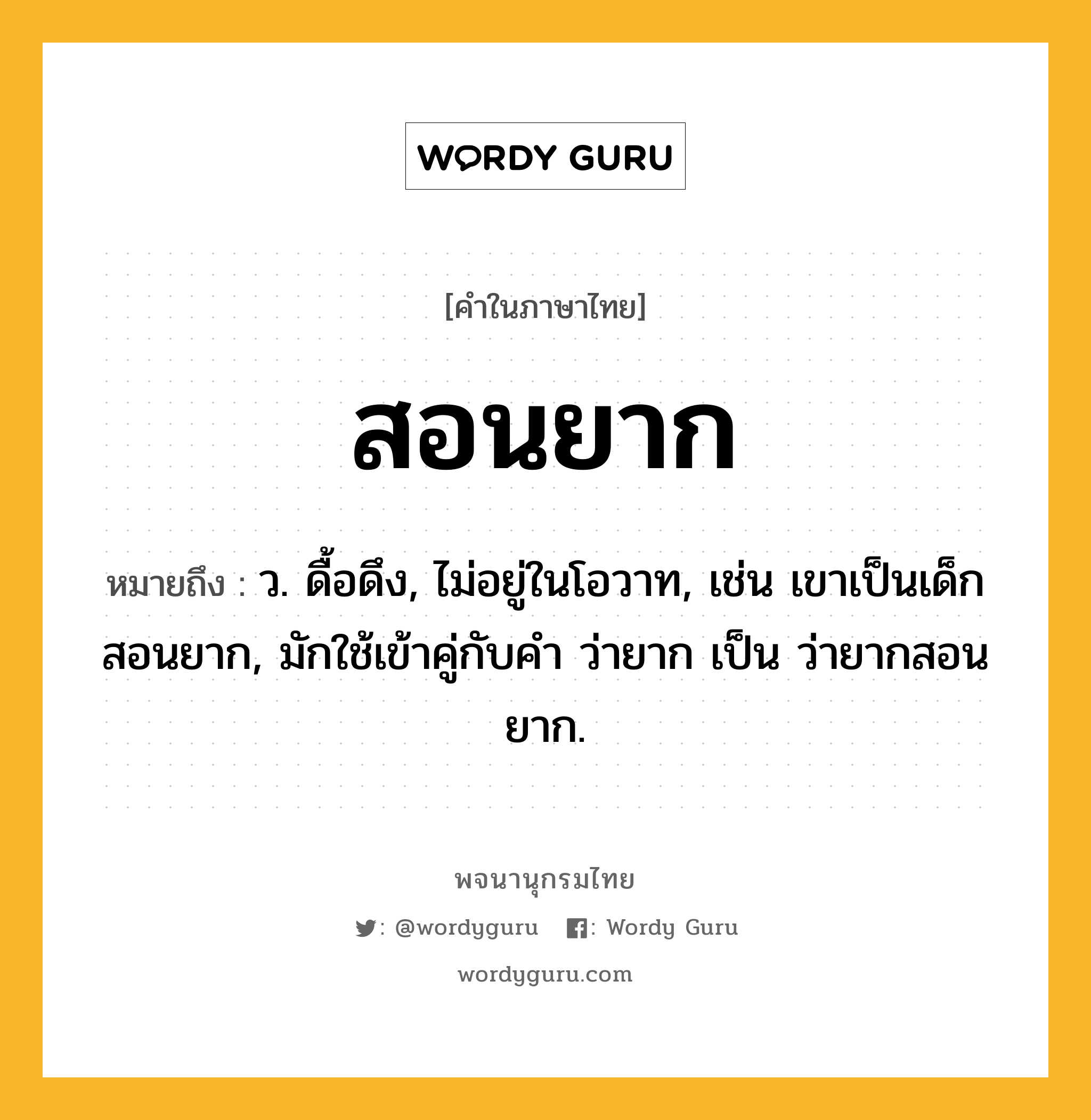 สอนยาก หมายถึงอะไร?, คำในภาษาไทย สอนยาก หมายถึง ว. ดื้อดึง, ไม่อยู่ในโอวาท, เช่น เขาเป็นเด็กสอนยาก, มักใช้เข้าคู่กับคำ ว่ายาก เป็น ว่ายากสอนยาก.