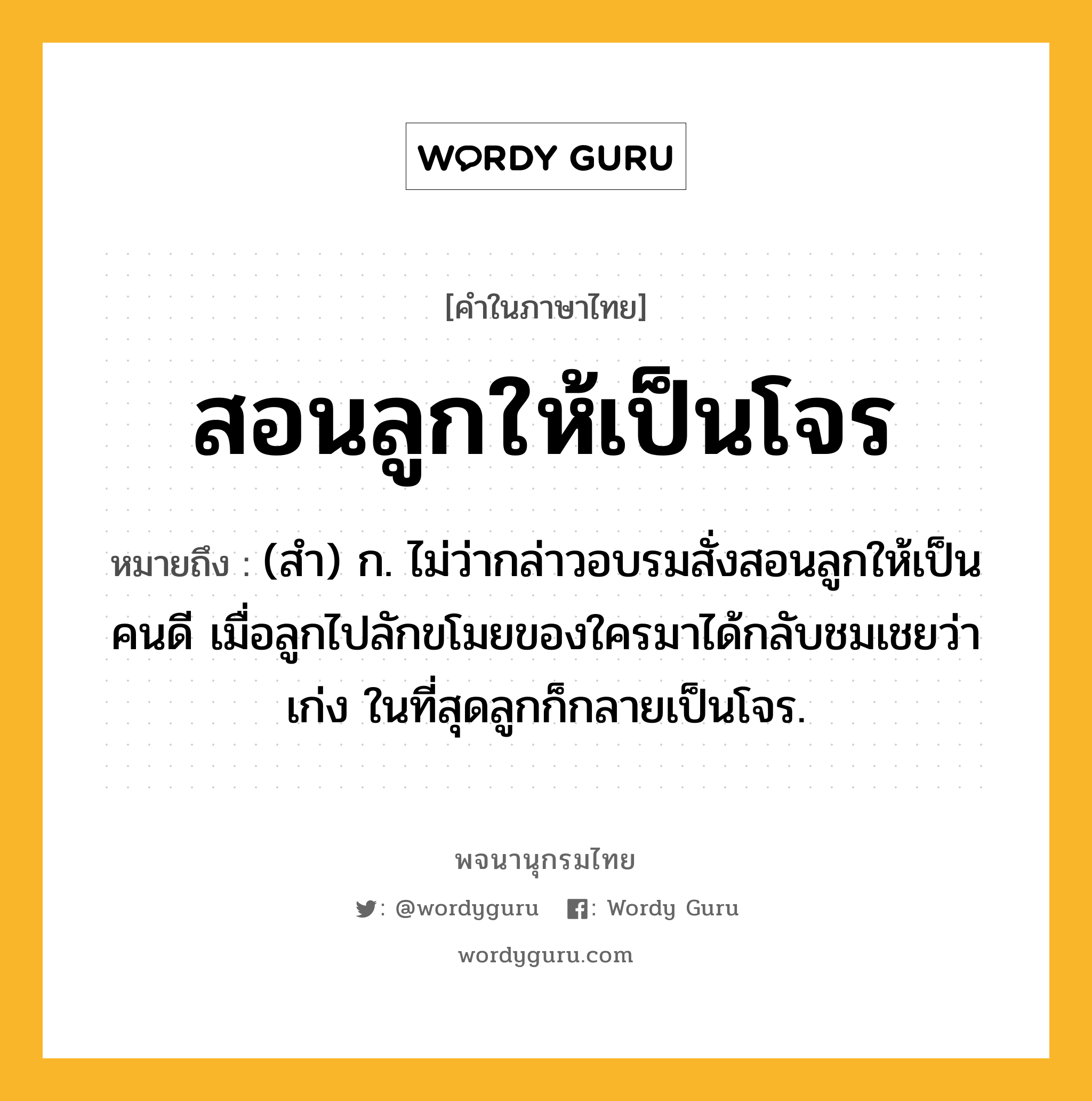 สอนลูกให้เป็นโจร หมายถึงอะไร?, คำในภาษาไทย สอนลูกให้เป็นโจร หมายถึง (สำ) ก. ไม่ว่ากล่าวอบรมสั่งสอนลูกให้เป็นคนดี เมื่อลูกไปลักขโมยของใครมาได้กลับชมเชยว่าเก่ง ในที่สุดลูกก็กลายเป็นโจร.