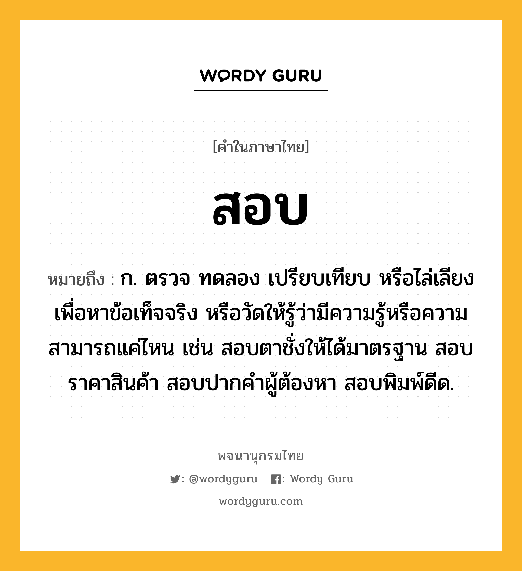 สอบ หมายถึงอะไร?, คำในภาษาไทย สอบ หมายถึง ก. ตรวจ ทดลอง เปรียบเทียบ หรือไล่เลียง เพื่อหาข้อเท็จจริง หรือวัดให้รู้ว่ามีความรู้หรือความสามารถแค่ไหน เช่น สอบตาชั่งให้ได้มาตรฐาน สอบราคาสินค้า สอบปากคำผู้ต้องหา สอบพิมพ์ดีด.