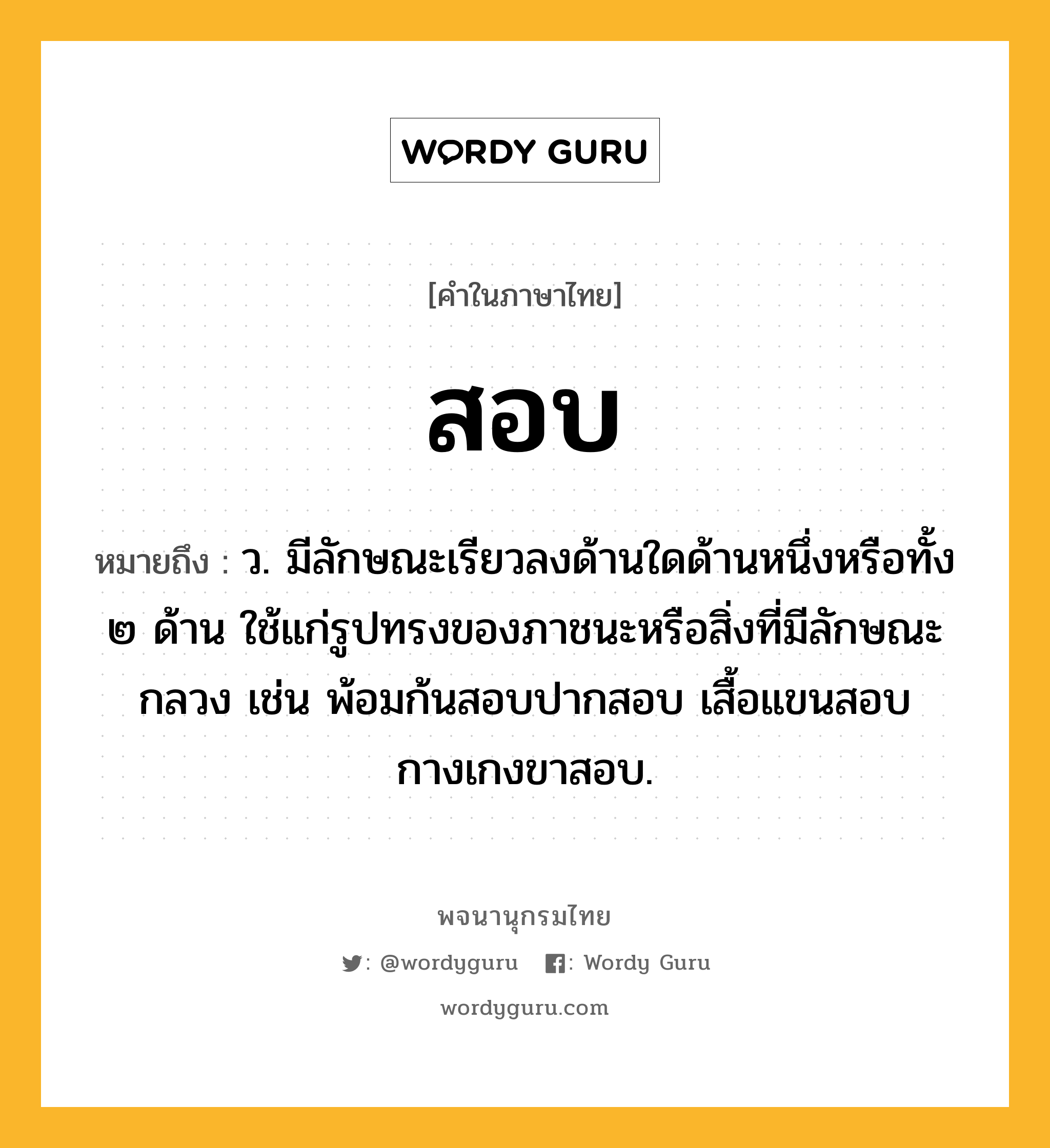 สอบ หมายถึงอะไร?, คำในภาษาไทย สอบ หมายถึง ว. มีลักษณะเรียวลงด้านใดด้านหนึ่งหรือทั้ง ๒ ด้าน ใช้แก่รูปทรงของภาชนะหรือสิ่งที่มีลักษณะกลวง เช่น พ้อมก้นสอบปากสอบ เสื้อแขนสอบ กางเกงขาสอบ.