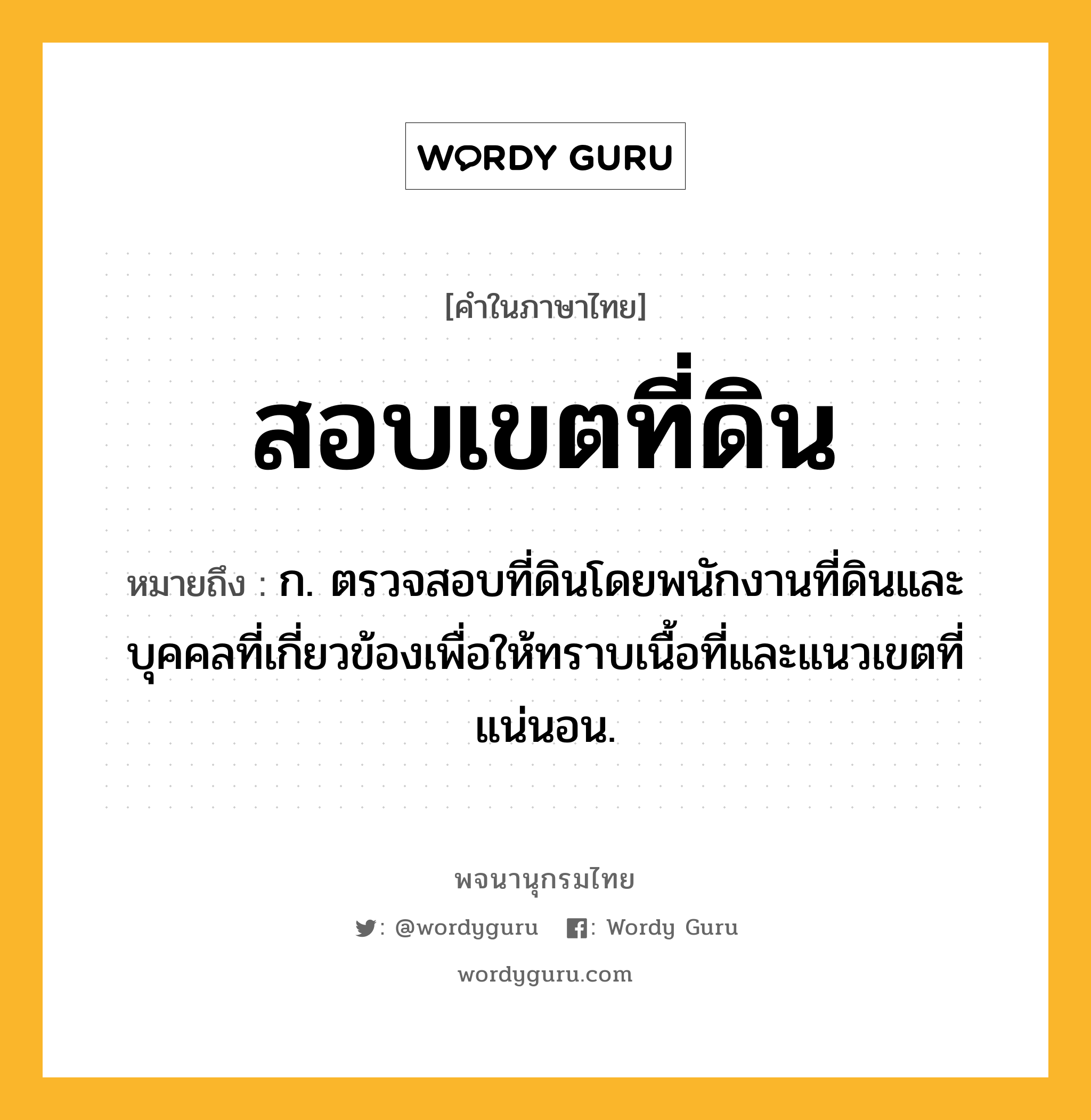 สอบเขตที่ดิน หมายถึงอะไร?, คำในภาษาไทย สอบเขตที่ดิน หมายถึง ก. ตรวจสอบที่ดินโดยพนักงานที่ดินและบุคคลที่เกี่ยวข้องเพื่อให้ทราบเนื้อที่และแนวเขตที่แน่นอน.