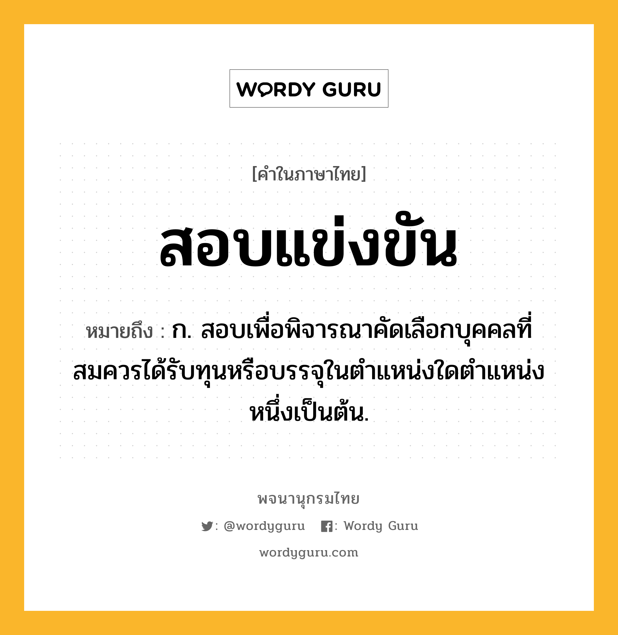 สอบแข่งขัน หมายถึงอะไร?, คำในภาษาไทย สอบแข่งขัน หมายถึง ก. สอบเพื่อพิจารณาคัดเลือกบุคคลที่สมควรได้รับทุนหรือบรรจุในตำแหน่งใดตำแหน่งหนึ่งเป็นต้น.