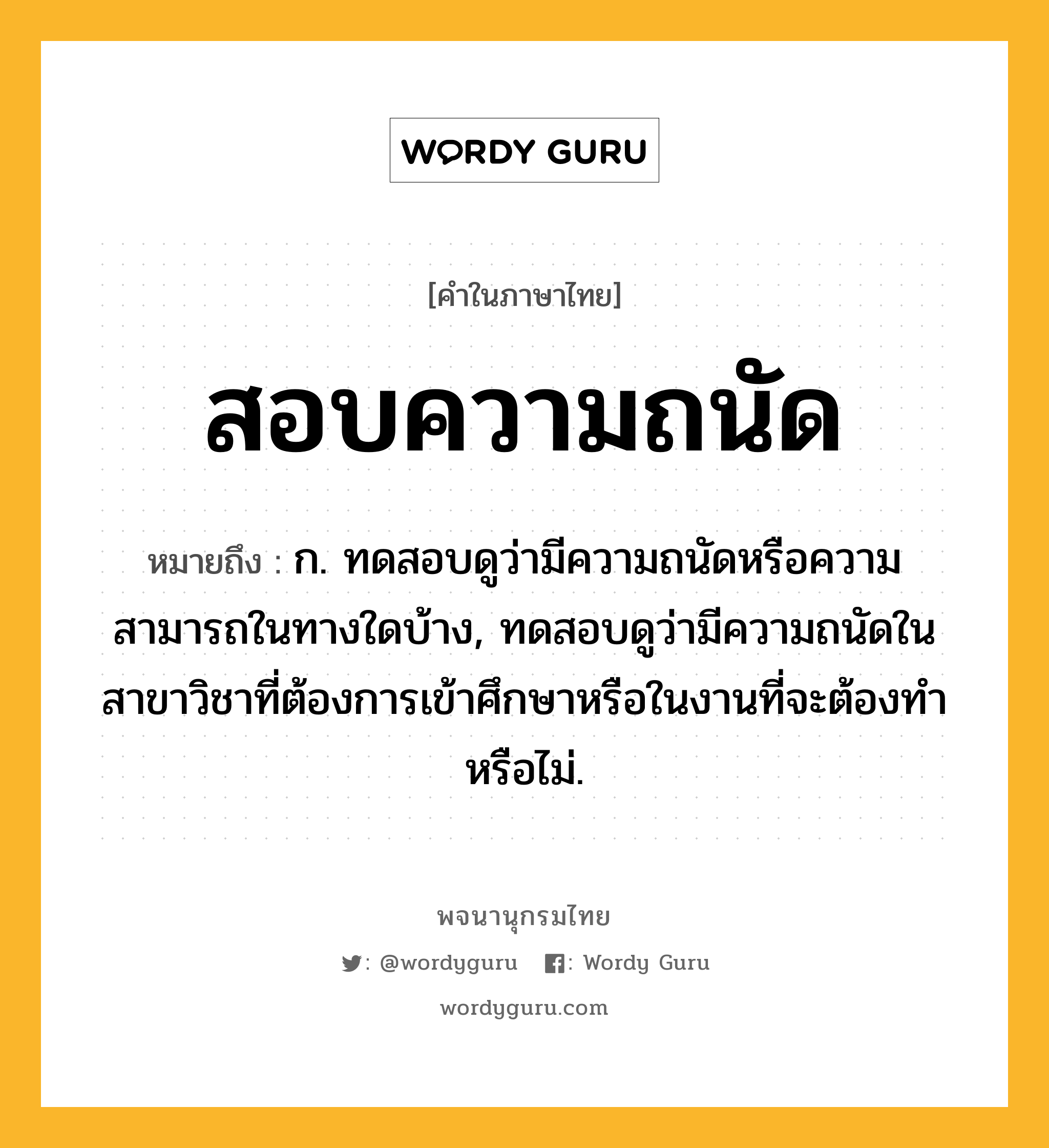 สอบความถนัด ความหมาย หมายถึงอะไร?, คำในภาษาไทย สอบความถนัด หมายถึง ก. ทดสอบดูว่ามีความถนัดหรือความสามารถในทางใดบ้าง, ทดสอบดูว่ามีความถนัดในสาขาวิชาที่ต้องการเข้าศึกษาหรือในงานที่จะต้องทำหรือไม่.