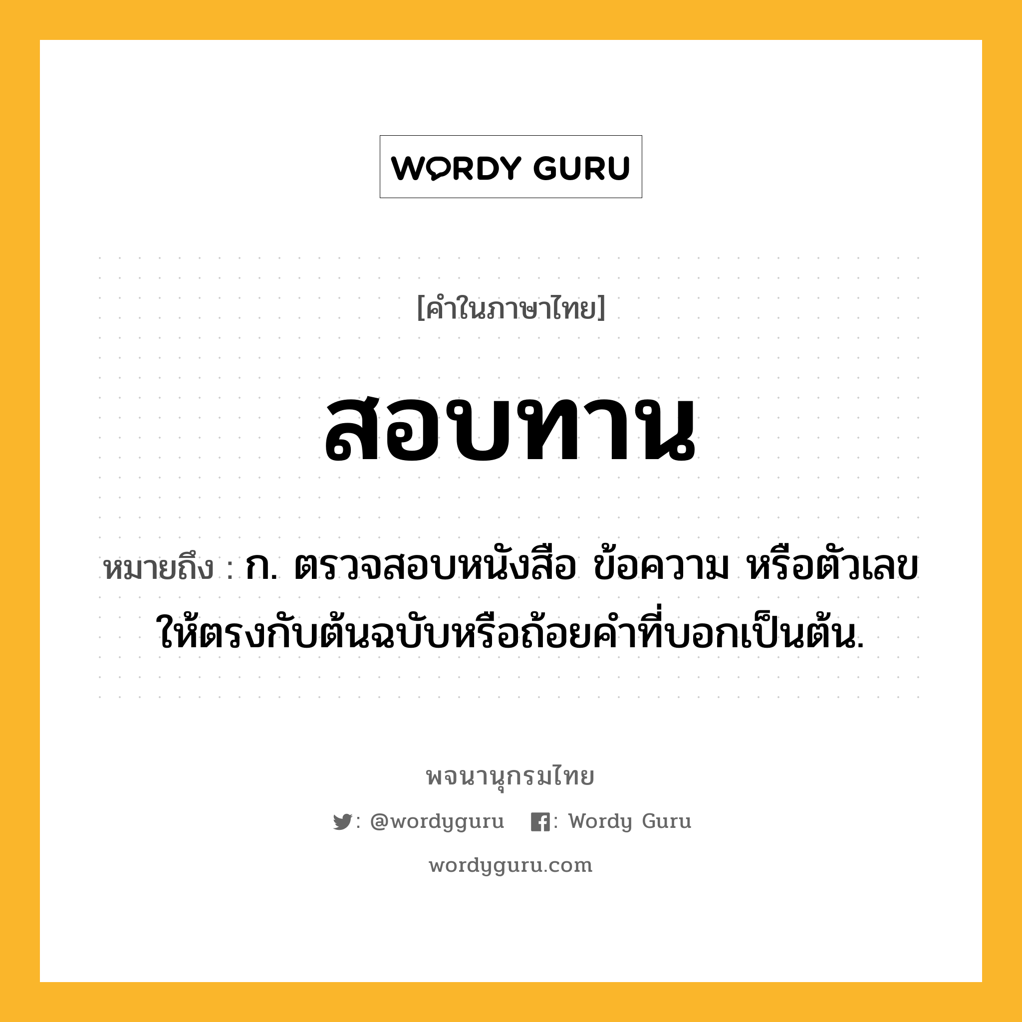 สอบทาน หมายถึงอะไร?, คำในภาษาไทย สอบทาน หมายถึง ก. ตรวจสอบหนังสือ ข้อความ หรือตัวเลข ให้ตรงกับต้นฉบับหรือถ้อยคำที่บอกเป็นต้น.