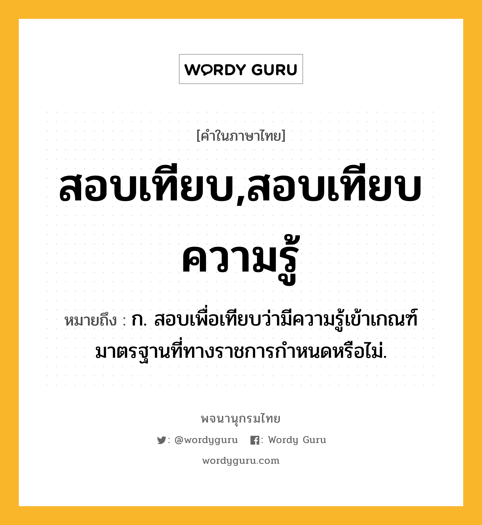 สอบเทียบ,สอบเทียบความรู้ หมายถึงอะไร?, คำในภาษาไทย สอบเทียบ,สอบเทียบความรู้ หมายถึง ก. สอบเพื่อเทียบว่ามีความรู้เข้าเกณฑ์มาตรฐานที่ทางราชการกำหนดหรือไม่.