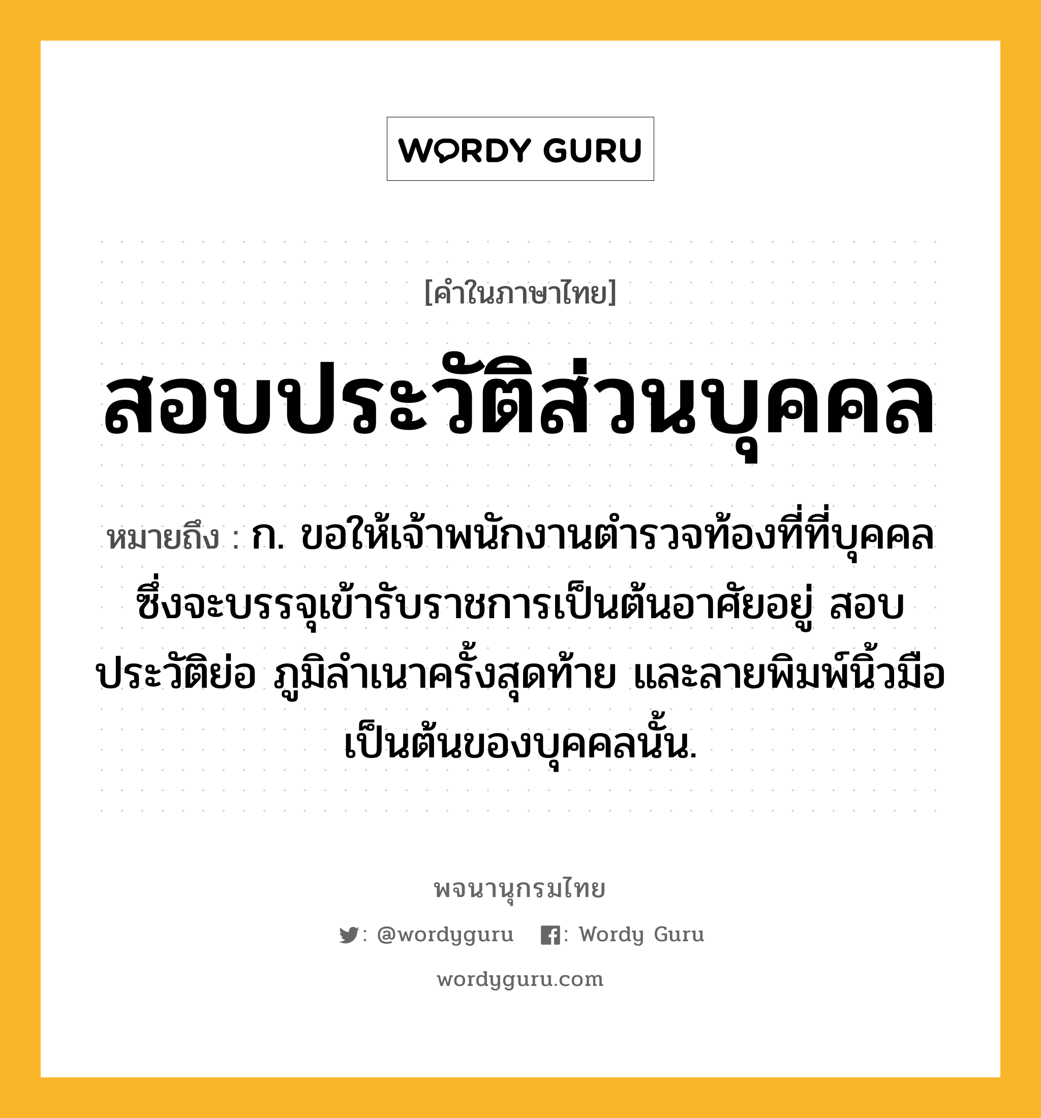 สอบประวัติส่วนบุคคล หมายถึงอะไร?, คำในภาษาไทย สอบประวัติส่วนบุคคล หมายถึง ก. ขอให้เจ้าพนักงานตำรวจท้องที่ที่บุคคลซึ่งจะบรรจุเข้ารับราชการเป็นต้นอาศัยอยู่ สอบประวัติย่อ ภูมิลำเนาครั้งสุดท้าย และลายพิมพ์นิ้วมือเป็นต้นของบุคคลนั้น.