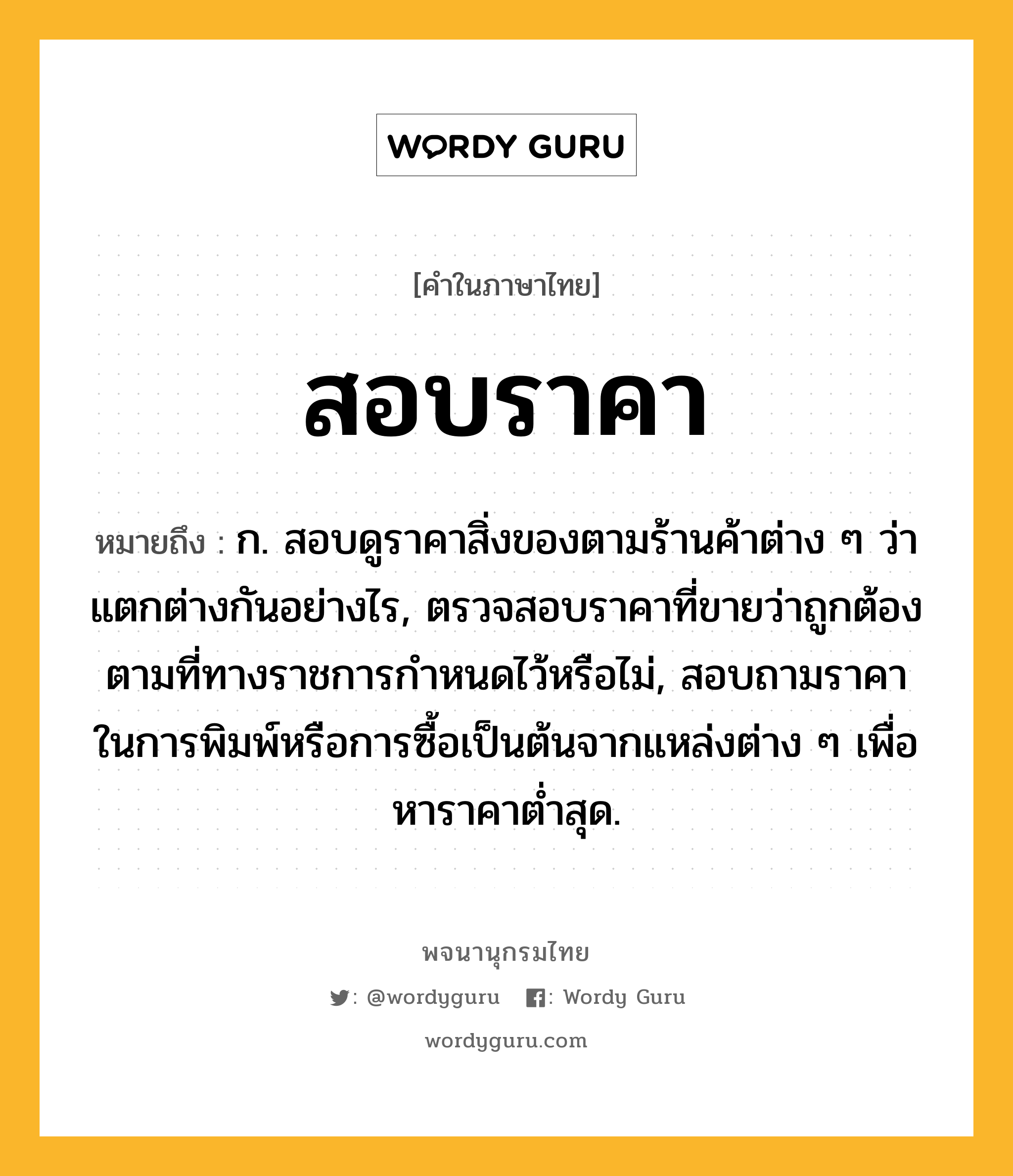 สอบราคา หมายถึงอะไร?, คำในภาษาไทย สอบราคา หมายถึง ก. สอบดูราคาสิ่งของตามร้านค้าต่าง ๆ ว่าแตกต่างกันอย่างไร, ตรวจสอบราคาที่ขายว่าถูกต้องตามที่ทางราชการกำหนดไว้หรือไม่, สอบถามราคาในการพิมพ์หรือการซื้อเป็นต้นจากแหล่งต่าง ๆ เพื่อหาราคาต่ำสุด.