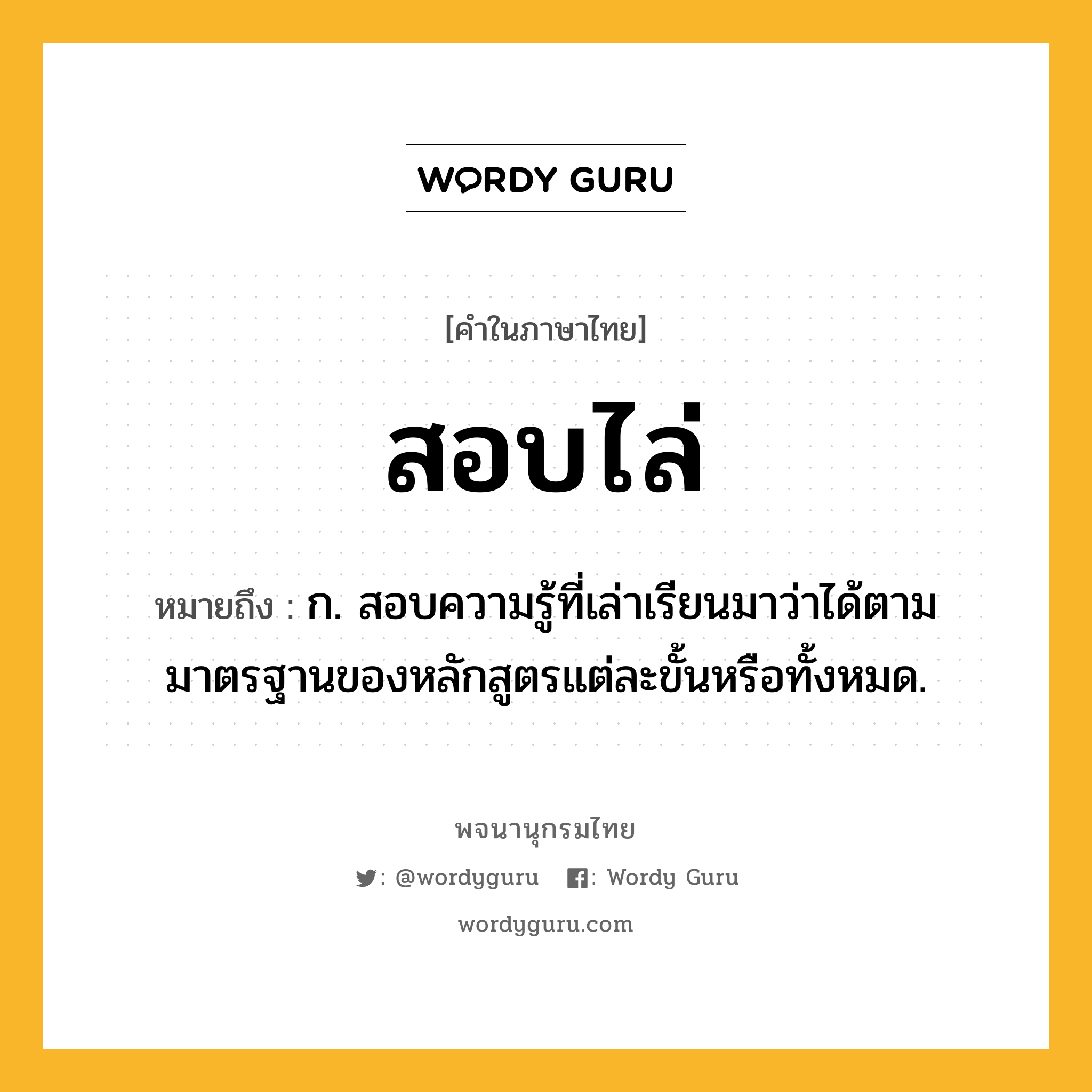 สอบไล่ หมายถึงอะไร?, คำในภาษาไทย สอบไล่ หมายถึง ก. สอบความรู้ที่เล่าเรียนมาว่าได้ตามมาตรฐานของหลักสูตรแต่ละขั้นหรือทั้งหมด.