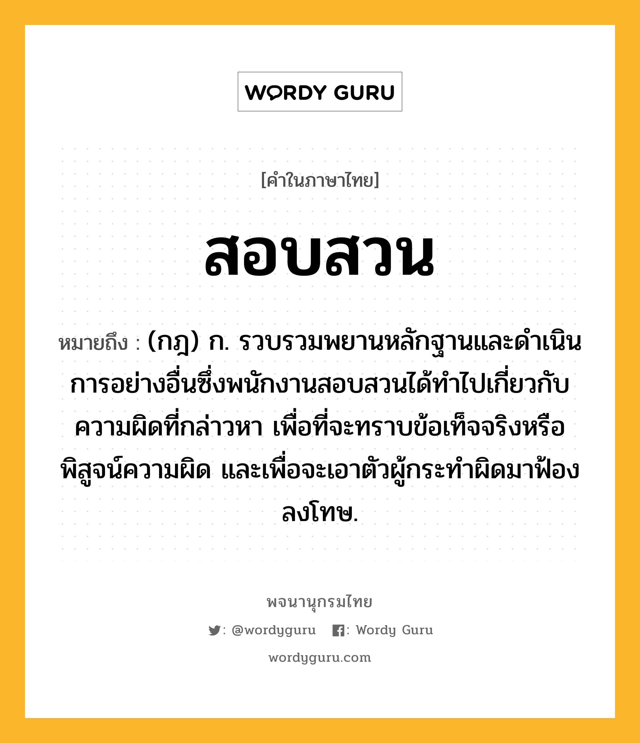 สอบสวน หมายถึงอะไร?, คำในภาษาไทย สอบสวน หมายถึง (กฎ) ก. รวบรวมพยานหลักฐานและดําเนินการอย่างอื่นซึ่งพนักงานสอบสวนได้ทําไปเกี่ยวกับความผิดที่กล่าวหา เพื่อที่จะทราบข้อเท็จจริงหรือพิสูจน์ความผิด และเพื่อจะเอาตัวผู้กระทําผิดมาฟ้องลงโทษ.