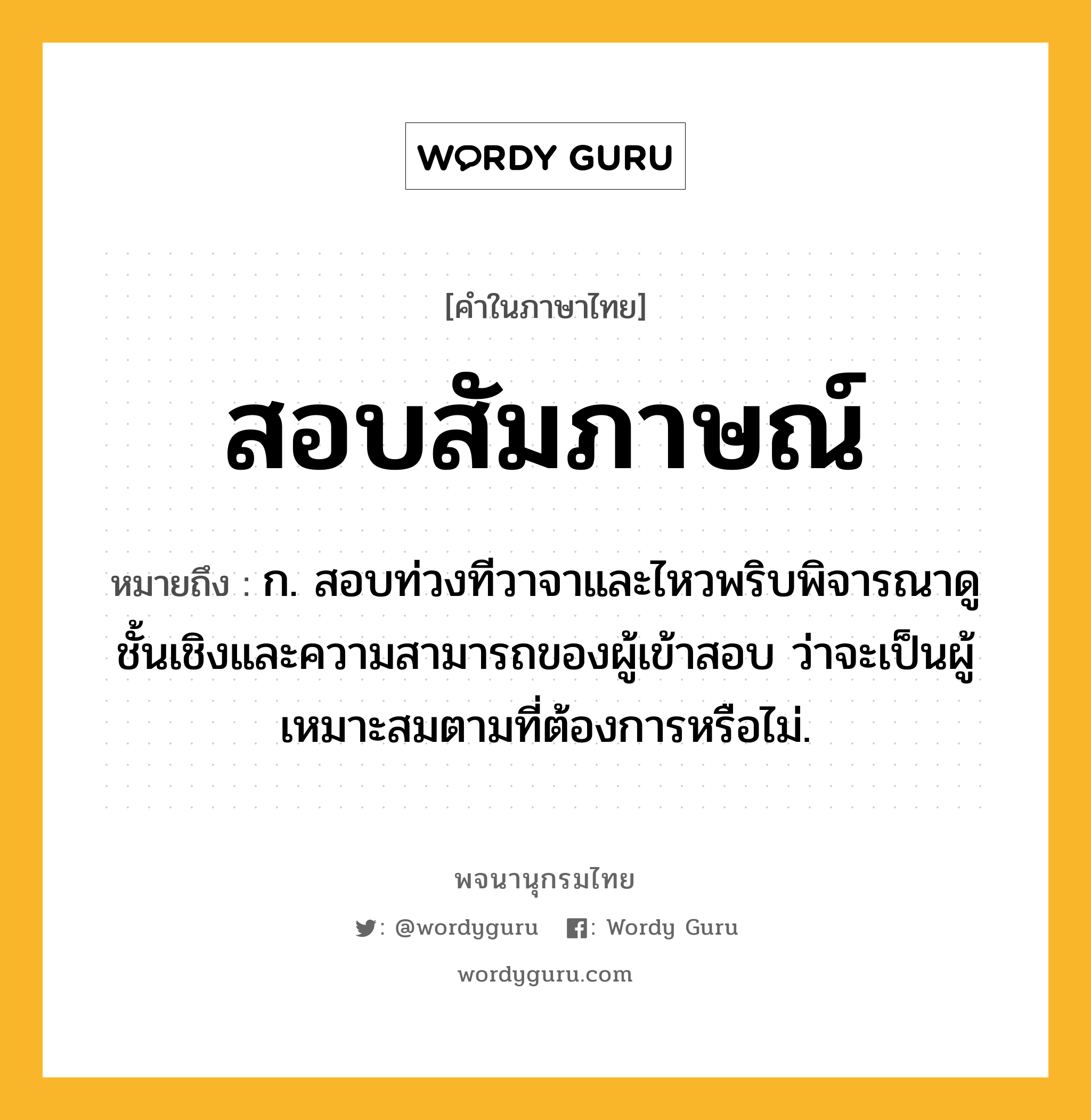 สอบสัมภาษณ์ หมายถึงอะไร?, คำในภาษาไทย สอบสัมภาษณ์ หมายถึง ก. สอบท่วงทีวาจาและไหวพริบพิจารณาดูชั้นเชิงและความสามารถของผู้เข้าสอบ ว่าจะเป็นผู้เหมาะสมตามที่ต้องการหรือไม่.