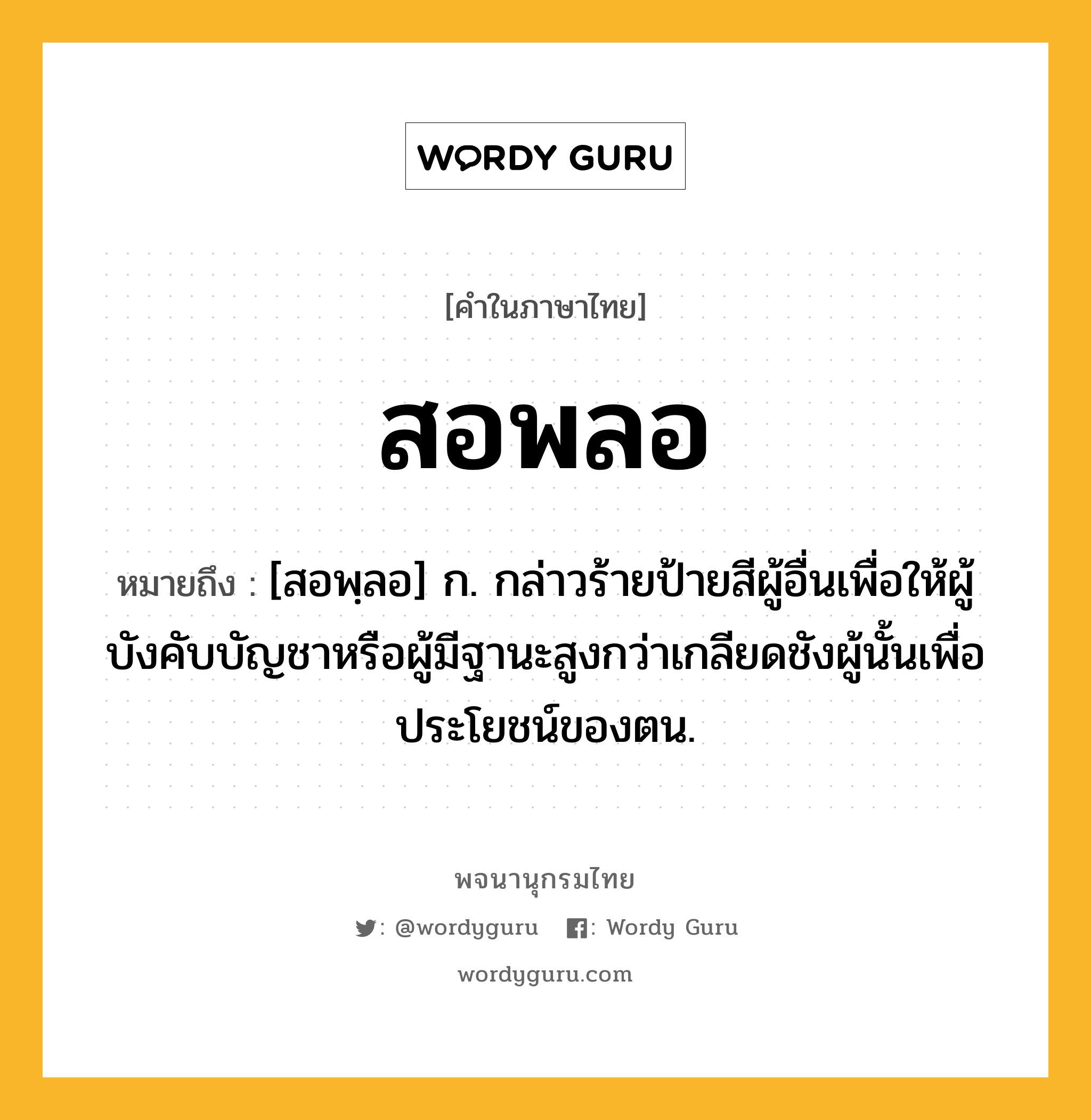 สอพลอ หมายถึงอะไร?, คำในภาษาไทย สอพลอ หมายถึง [สอพฺลอ] ก. กล่าวร้ายป้ายสีผู้อื่นเพื่อให้ผู้บังคับบัญชาหรือผู้มีฐานะสูงกว่าเกลียดชังผู้นั้นเพื่อประโยชน์ของตน.