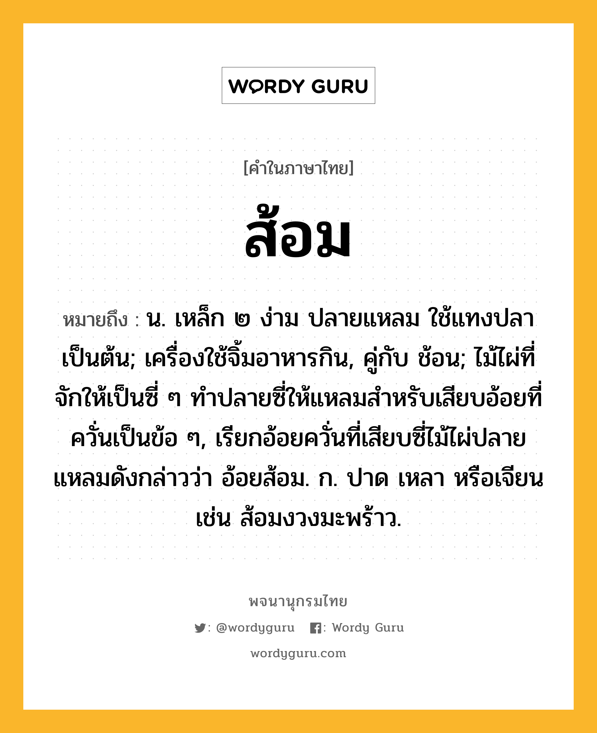 ส้อม ความหมาย หมายถึงอะไร?, คำในภาษาไทย ส้อม หมายถึง น. เหล็ก ๒ ง่าม ปลายแหลม ใช้แทงปลาเป็นต้น; เครื่องใช้จิ้มอาหารกิน, คู่กับ ช้อน; ไม้ไผ่ที่จักให้เป็นซี่ ๆ ทำปลายซี่ให้แหลมสำหรับเสียบอ้อยที่ควั่นเป็นข้อ ๆ, เรียกอ้อยควั่นที่เสียบซี่ไม้ไผ่ปลายแหลมดังกล่าวว่า อ้อยส้อม. ก. ปาด เหลา หรือเจียน เช่น ส้อมงวงมะพร้าว.