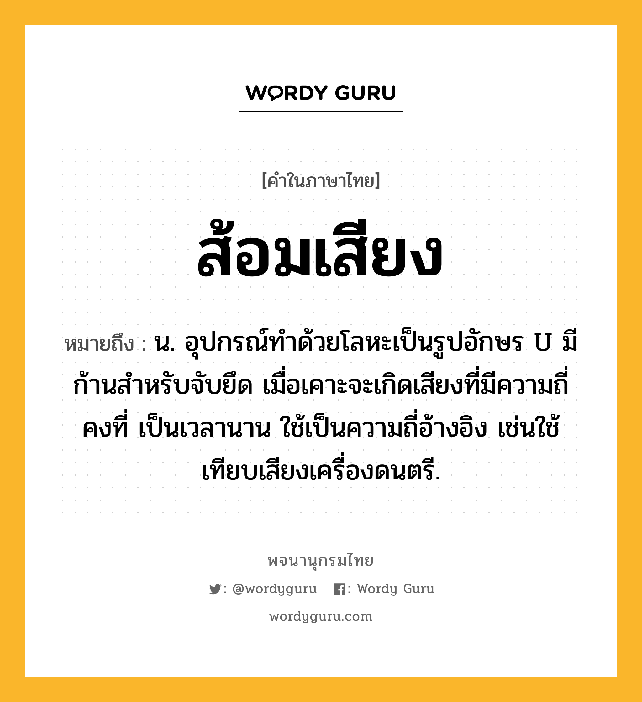 ส้อมเสียง หมายถึงอะไร?, คำในภาษาไทย ส้อมเสียง หมายถึง น. อุปกรณ์ทำด้วยโลหะเป็นรูปอักษร U มีก้านสำหรับจับยึด เมื่อเคาะจะเกิดเสียงที่มีความถี่คงที่ เป็นเวลานาน ใช้เป็นความถี่อ้างอิง เช่นใช้เทียบเสียงเครื่องดนตรี.