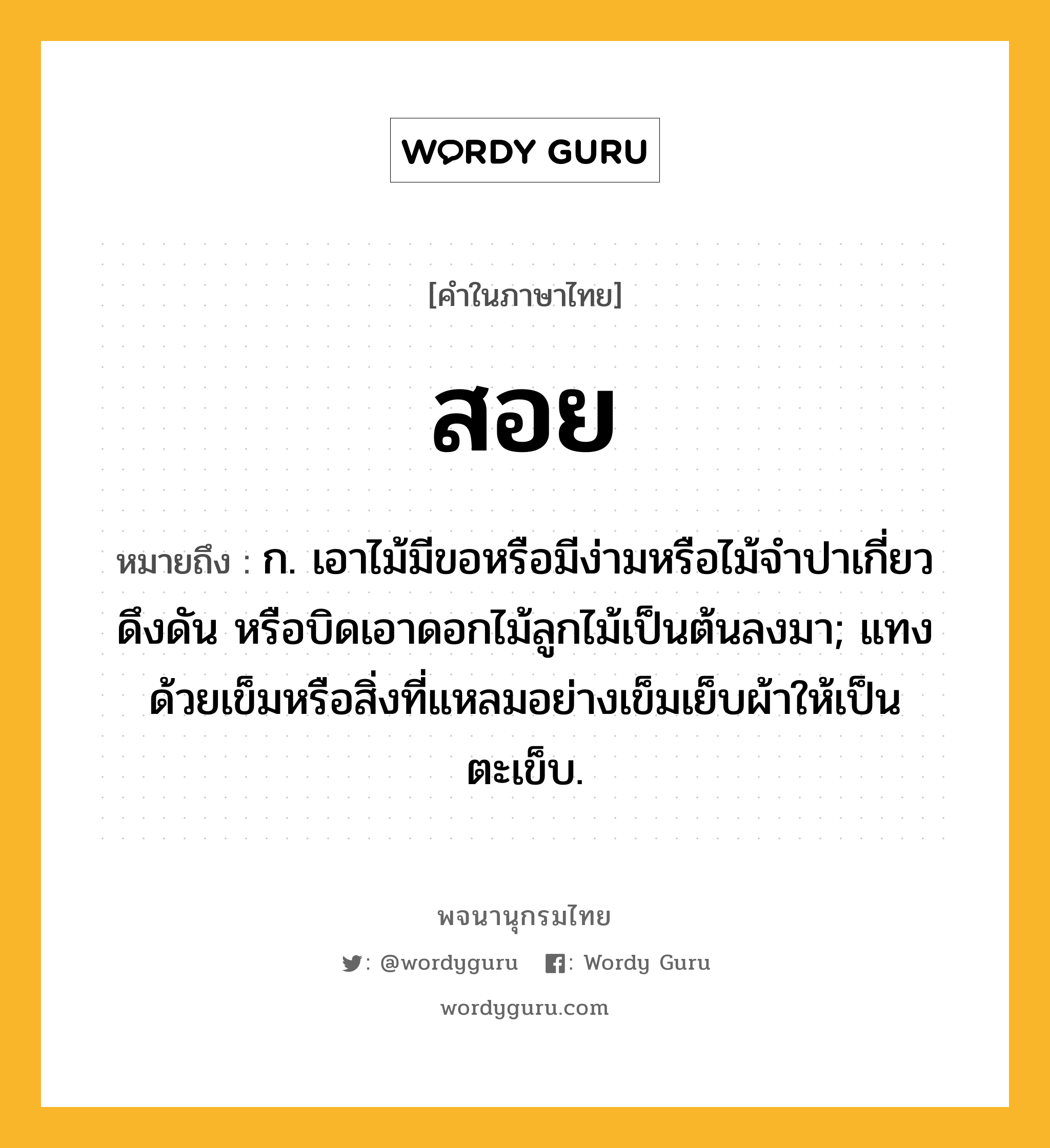 สอย หมายถึงอะไร?, คำในภาษาไทย สอย หมายถึง ก. เอาไม้มีขอหรือมีง่ามหรือไม้จำปาเกี่ยว ดึงดัน หรือบิดเอาดอกไม้ลูกไม้เป็นต้นลงมา; แทงด้วยเข็มหรือสิ่งที่แหลมอย่างเข็มเย็บผ้าให้เป็นตะเข็บ.