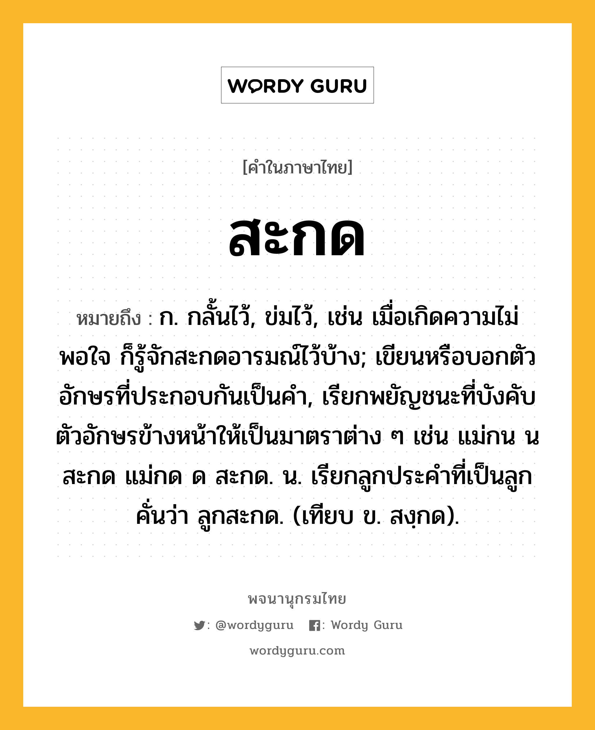 สะกด หมายถึงอะไร?, คำในภาษาไทย สะกด หมายถึง ก. กลั้นไว้, ข่มไว้, เช่น เมื่อเกิดความไม่พอใจ ก็รู้จักสะกดอารมณ์ไว้บ้าง; เขียนหรือบอกตัวอักษรที่ประกอบกันเป็นคํา, เรียกพยัญชนะที่บังคับตัวอักษรข้างหน้าให้เป็นมาตราต่าง ๆ เช่น แม่กน น สะกด แม่กด ด สะกด. น. เรียกลูกประคําที่เป็นลูกคั่นว่า ลูกสะกด. (เทียบ ข. สงฺกด).