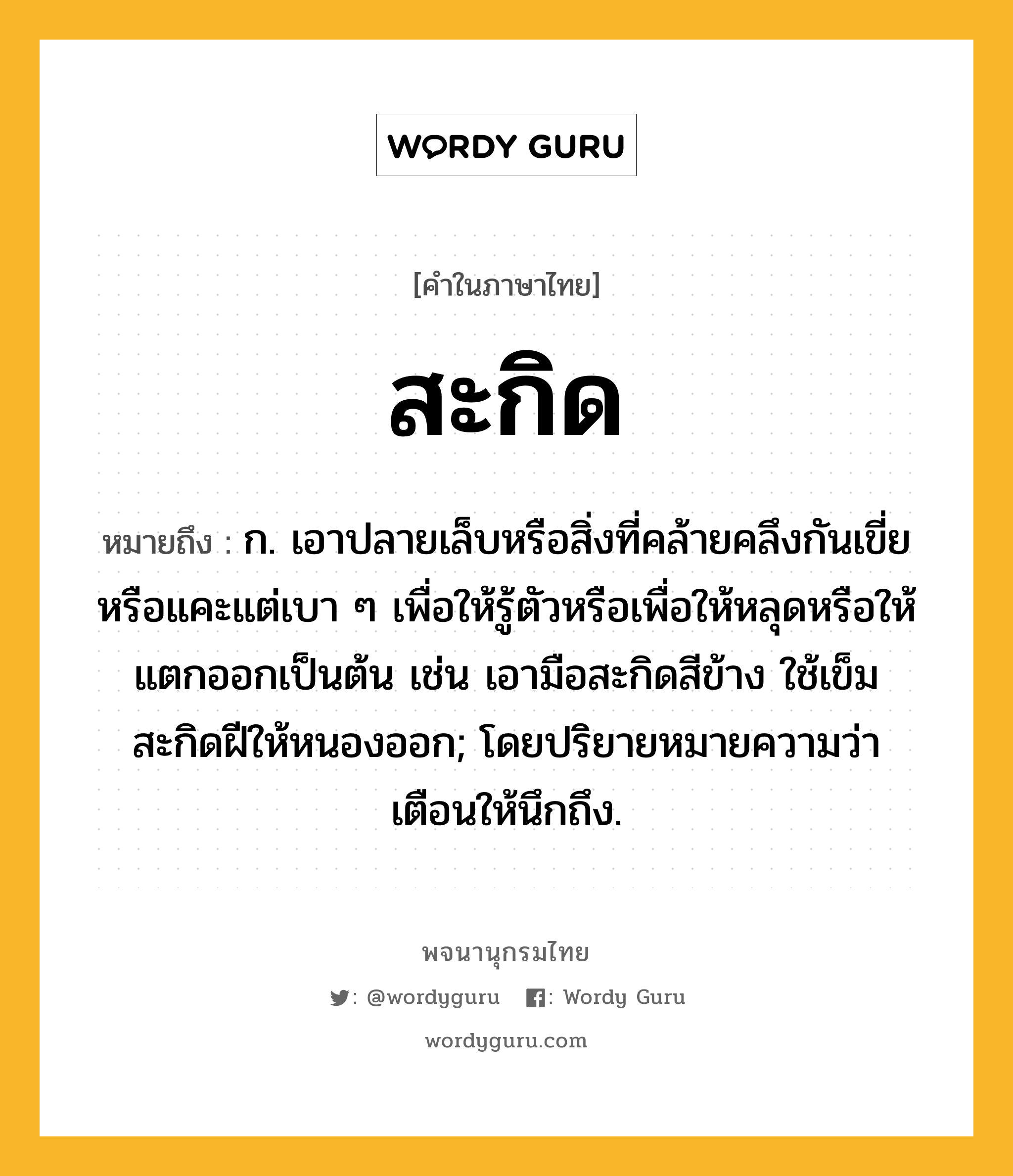 สะกิด หมายถึงอะไร?, คำในภาษาไทย สะกิด หมายถึง ก. เอาปลายเล็บหรือสิ่งที่คล้ายคลึงกันเขี่ยหรือแคะแต่เบา ๆ เพื่อให้รู้ตัวหรือเพื่อให้หลุดหรือให้แตกออกเป็นต้น เช่น เอามือสะกิดสีข้าง ใช้เข็มสะกิดฝีให้หนองออก; โดยปริยายหมายความว่า เตือนให้นึกถึง.