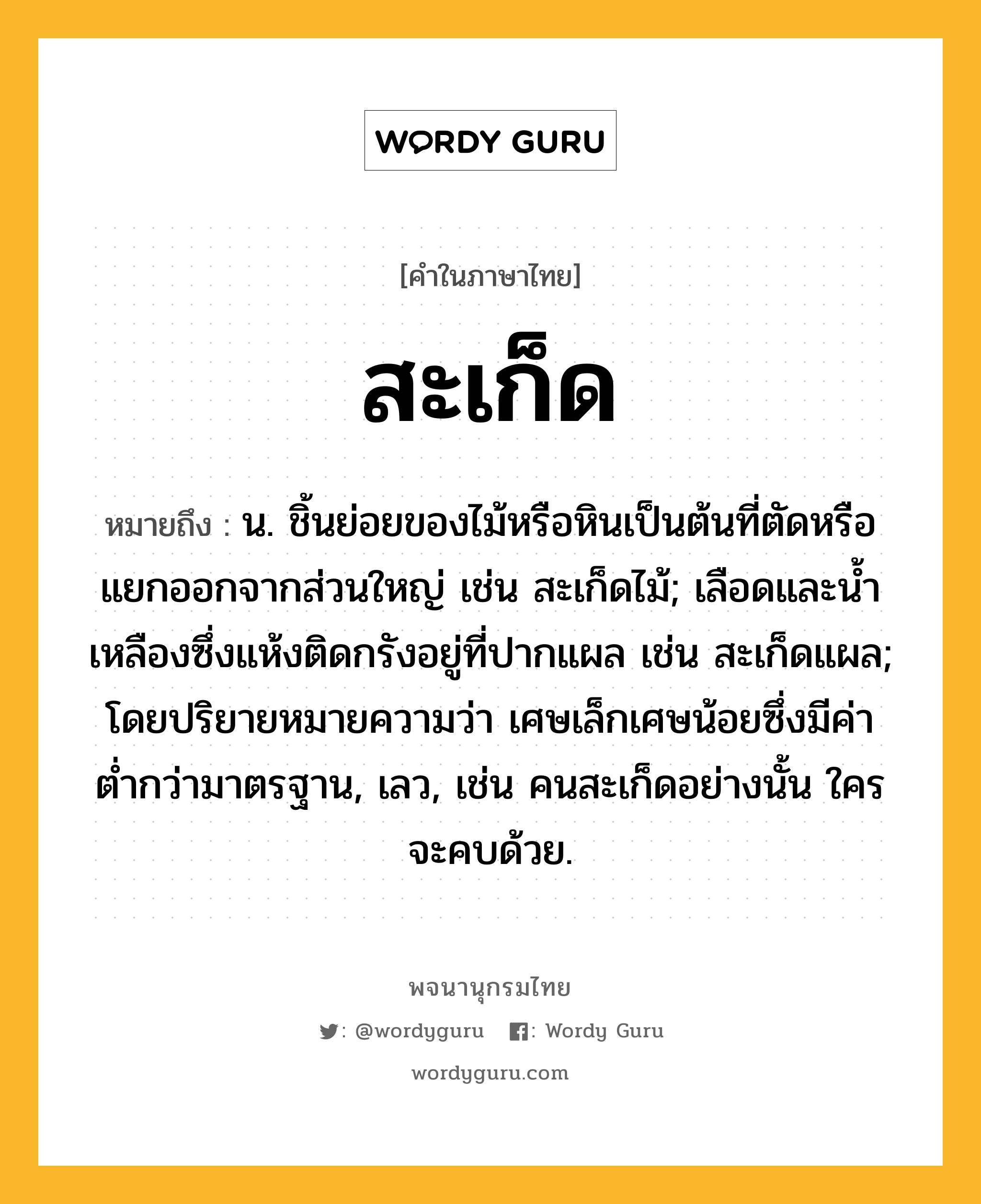 สะเก็ด ความหมาย หมายถึงอะไร?, คำในภาษาไทย สะเก็ด หมายถึง น. ชิ้นย่อยของไม้หรือหินเป็นต้นที่ตัดหรือแยกออกจากส่วนใหญ่ เช่น สะเก็ดไม้; เลือดและนํ้าเหลืองซึ่งแห้งติดกรังอยู่ที่ปากแผล เช่น สะเก็ดแผล; โดยปริยายหมายความว่า เศษเล็กเศษน้อยซึ่งมีค่าตํ่ากว่ามาตรฐาน, เลว, เช่น คนสะเก็ดอย่างนั้น ใครจะคบด้วย.