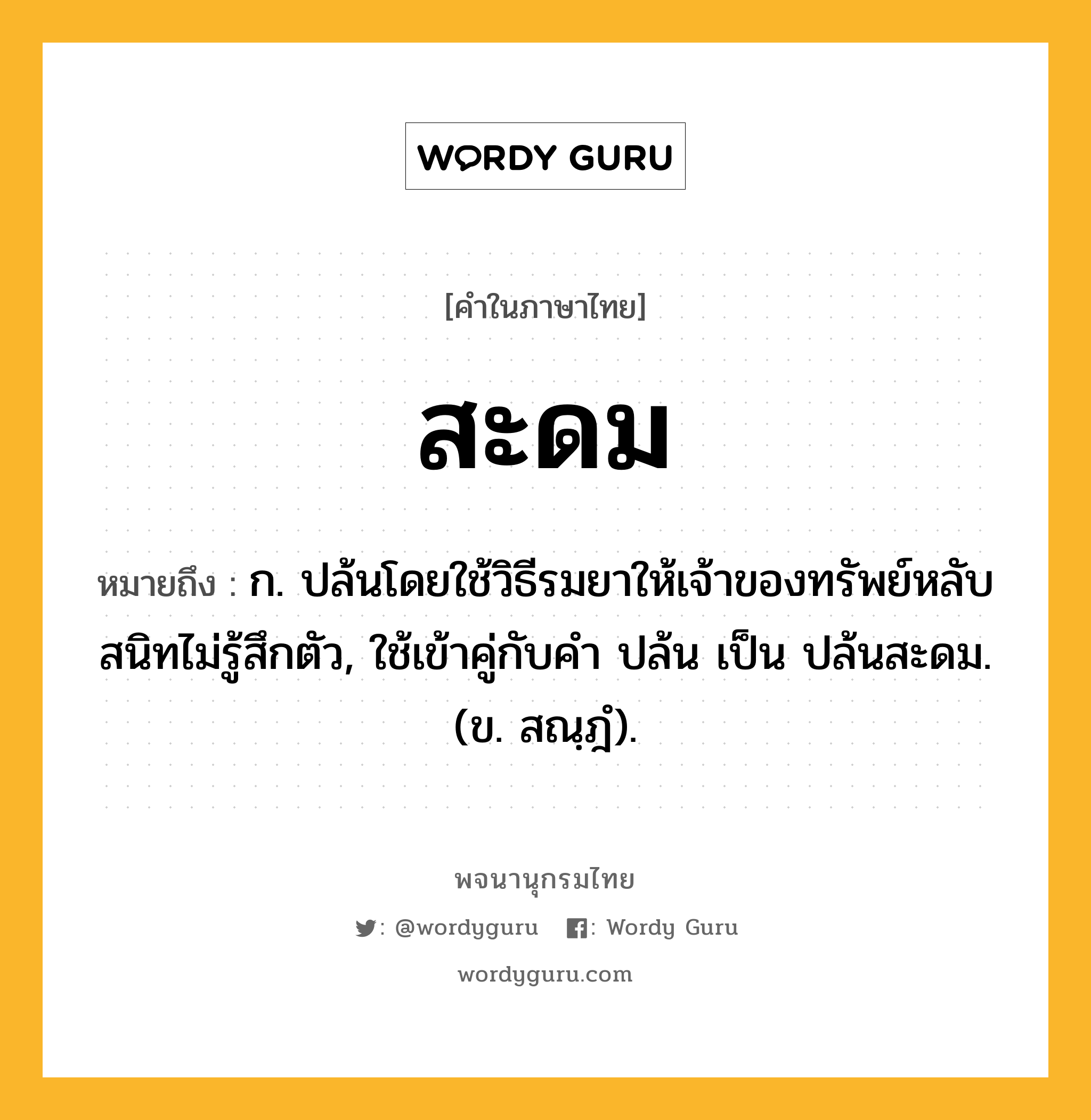 สะดม หมายถึงอะไร?, คำในภาษาไทย สะดม หมายถึง ก. ปล้นโดยใช้วิธีรมยาให้เจ้าของทรัพย์หลับสนิทไม่รู้สึกตัว, ใช้เข้าคู่กับคำ ปล้น เป็น ปล้นสะดม. (ข. สณฺฎํ).