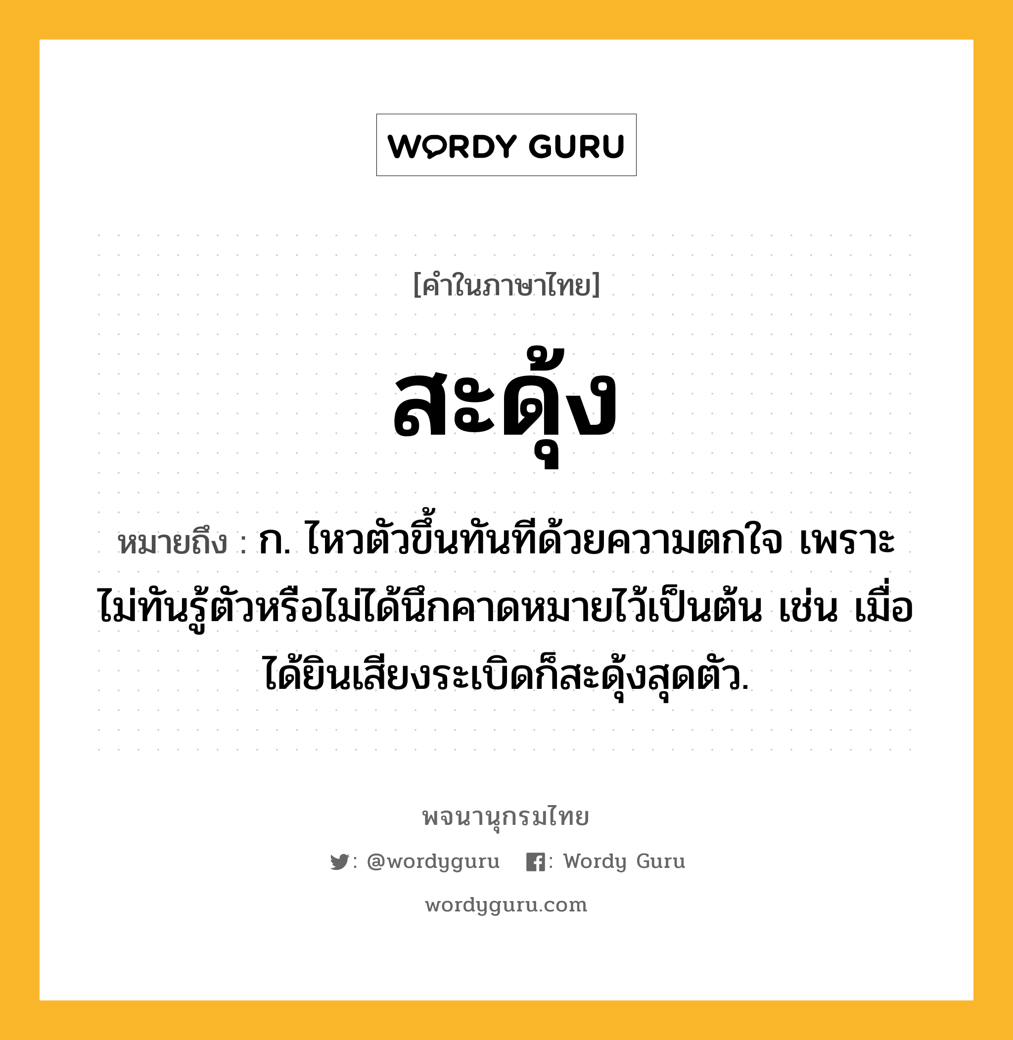 สะดุ้ง หมายถึงอะไร?, คำในภาษาไทย สะดุ้ง หมายถึง ก. ไหวตัวขึ้นทันทีด้วยความตกใจ เพราะไม่ทันรู้ตัวหรือไม่ได้นึกคาดหมายไว้เป็นต้น เช่น เมื่อได้ยินเสียงระเบิดก็สะดุ้งสุดตัว.