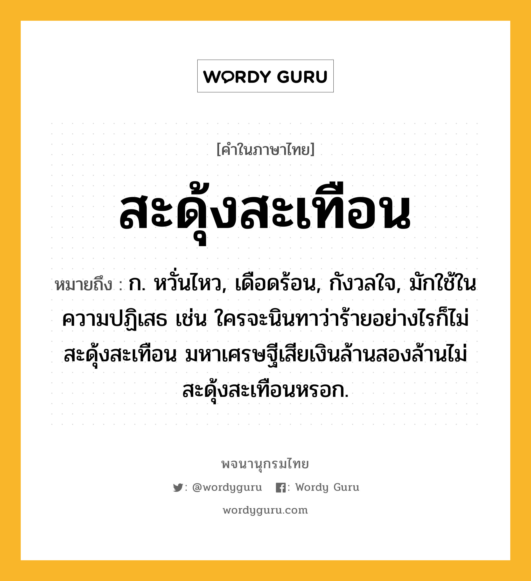 สะดุ้งสะเทือน หมายถึงอะไร?, คำในภาษาไทย สะดุ้งสะเทือน หมายถึง ก. หวั่นไหว, เดือดร้อน, กังวลใจ, มักใช้ในความปฏิเสธ เช่น ใครจะนินทาว่าร้ายอย่างไรก็ไม่สะดุ้งสะเทือน มหาเศรษฐีเสียเงินล้านสองล้านไม่สะดุ้งสะเทือนหรอก.