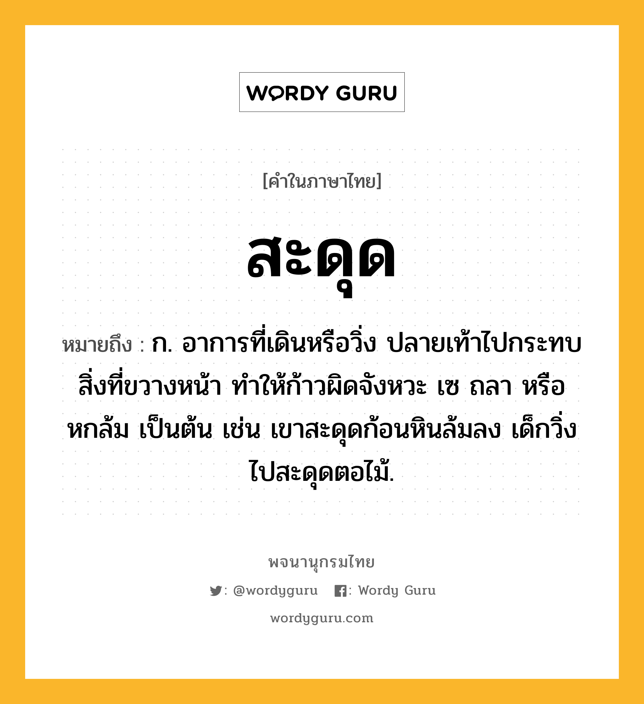 สะดุด หมายถึงอะไร?, คำในภาษาไทย สะดุด หมายถึง ก. อาการที่เดินหรือวิ่ง ปลายเท้าไปกระทบสิ่งที่ขวางหน้า ทําให้ก้าวผิดจังหวะ เซ ถลา หรือหกล้ม เป็นต้น เช่น เขาสะดุดก้อนหินล้มลง เด็กวิ่งไปสะดุดตอไม้.