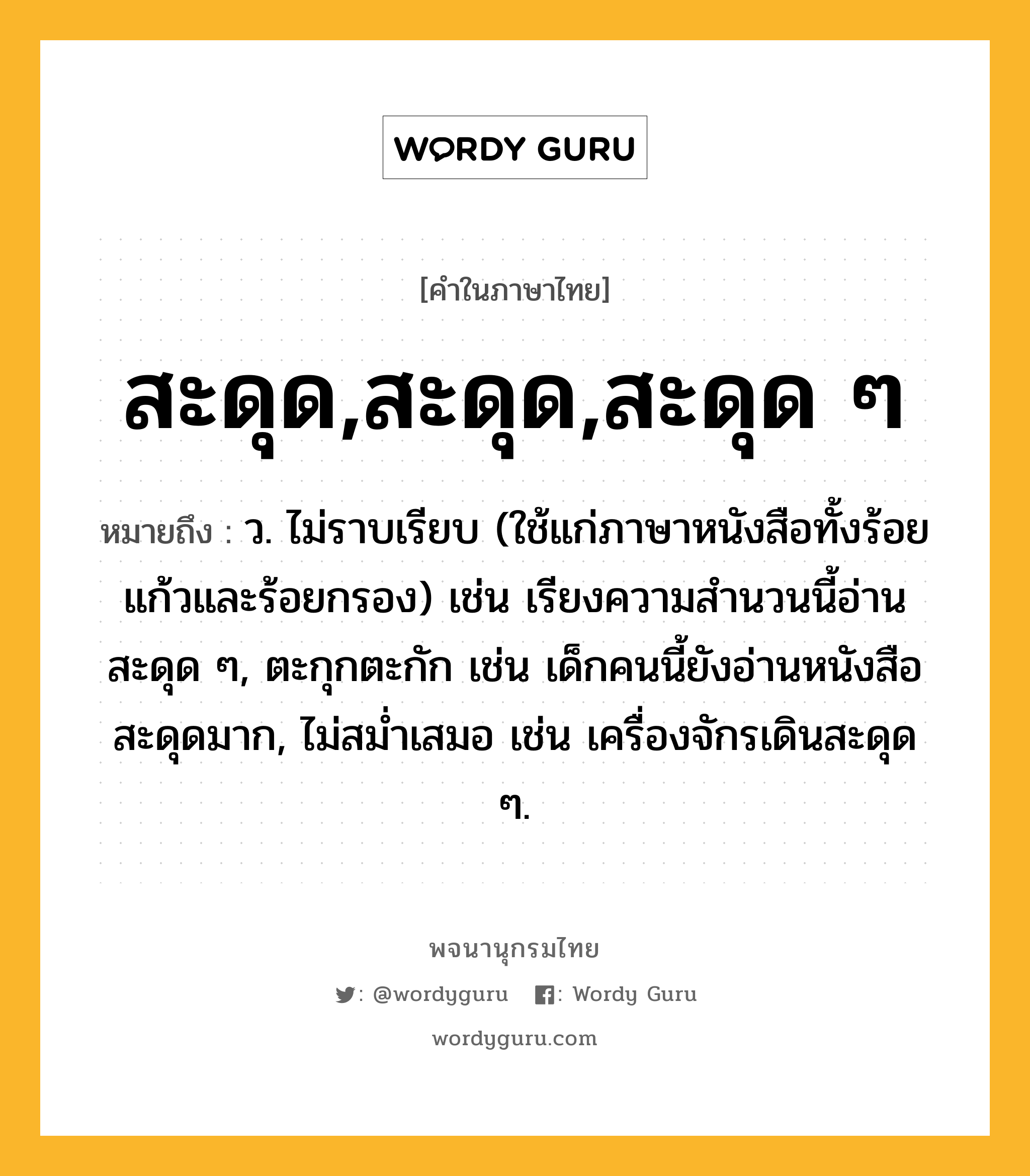 สะดุด,สะดุด,สะดุด ๆ หมายถึงอะไร?, คำในภาษาไทย สะดุด,สะดุด,สะดุด ๆ หมายถึง ว. ไม่ราบเรียบ (ใช้แก่ภาษาหนังสือทั้งร้อยแก้วและร้อยกรอง) เช่น เรียงความสำนวนนี้อ่านสะดุด ๆ, ตะกุกตะกัก เช่น เด็กคนนี้ยังอ่านหนังสือสะดุดมาก, ไม่สม่ำเสมอ เช่น เครื่องจักรเดินสะดุด ๆ.