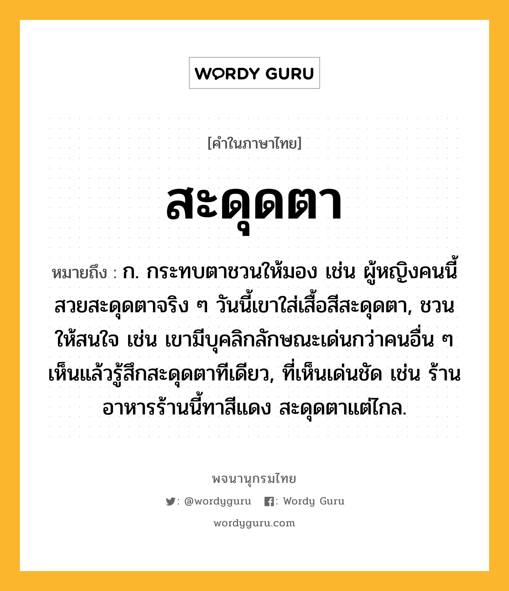 สะดุดตา หมายถึงอะไร?, คำในภาษาไทย สะดุดตา หมายถึง ก. กระทบตาชวนให้มอง เช่น ผู้หญิงคนนี้สวยสะดุดตาจริง ๆ วันนี้เขาใส่เสื้อสีสะดุดตา, ชวนให้สนใจ เช่น เขามีบุคลิกลักษณะเด่นกว่าคนอื่น ๆ เห็นแล้วรู้สึกสะดุดตาทีเดียว, ที่เห็นเด่นชัด เช่น ร้านอาหารร้านนี้ทาสีแดง สะดุดตาแต่ไกล.