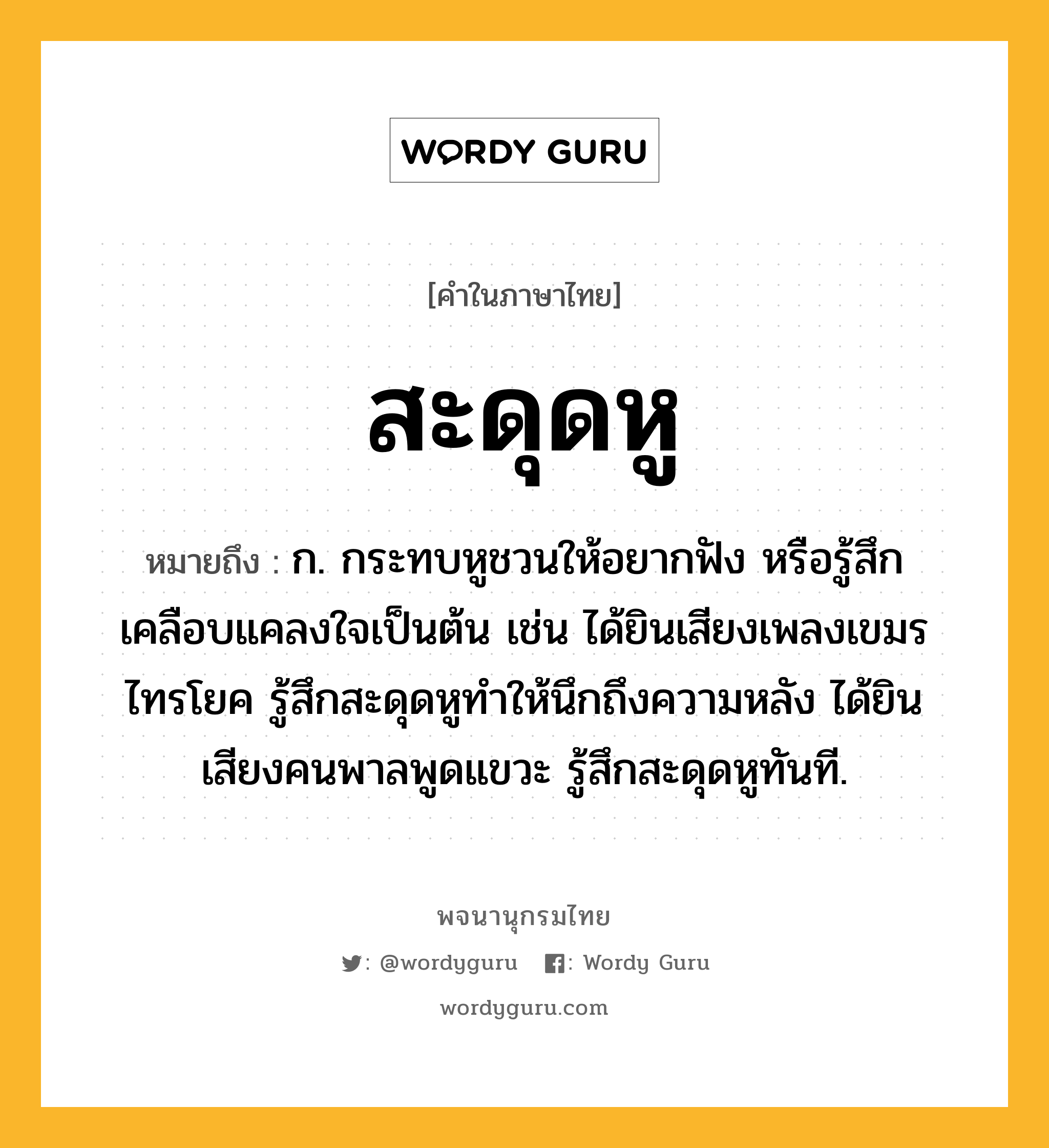 สะดุดหู หมายถึงอะไร?, คำในภาษาไทย สะดุดหู หมายถึง ก. กระทบหูชวนให้อยากฟัง หรือรู้สึกเคลือบแคลงใจเป็นต้น เช่น ได้ยินเสียงเพลงเขมรไทรโยค รู้สึกสะดุดหูทำให้นึกถึงความหลัง ได้ยินเสียงคนพาลพูดแขวะ รู้สึกสะดุดหูทันที.