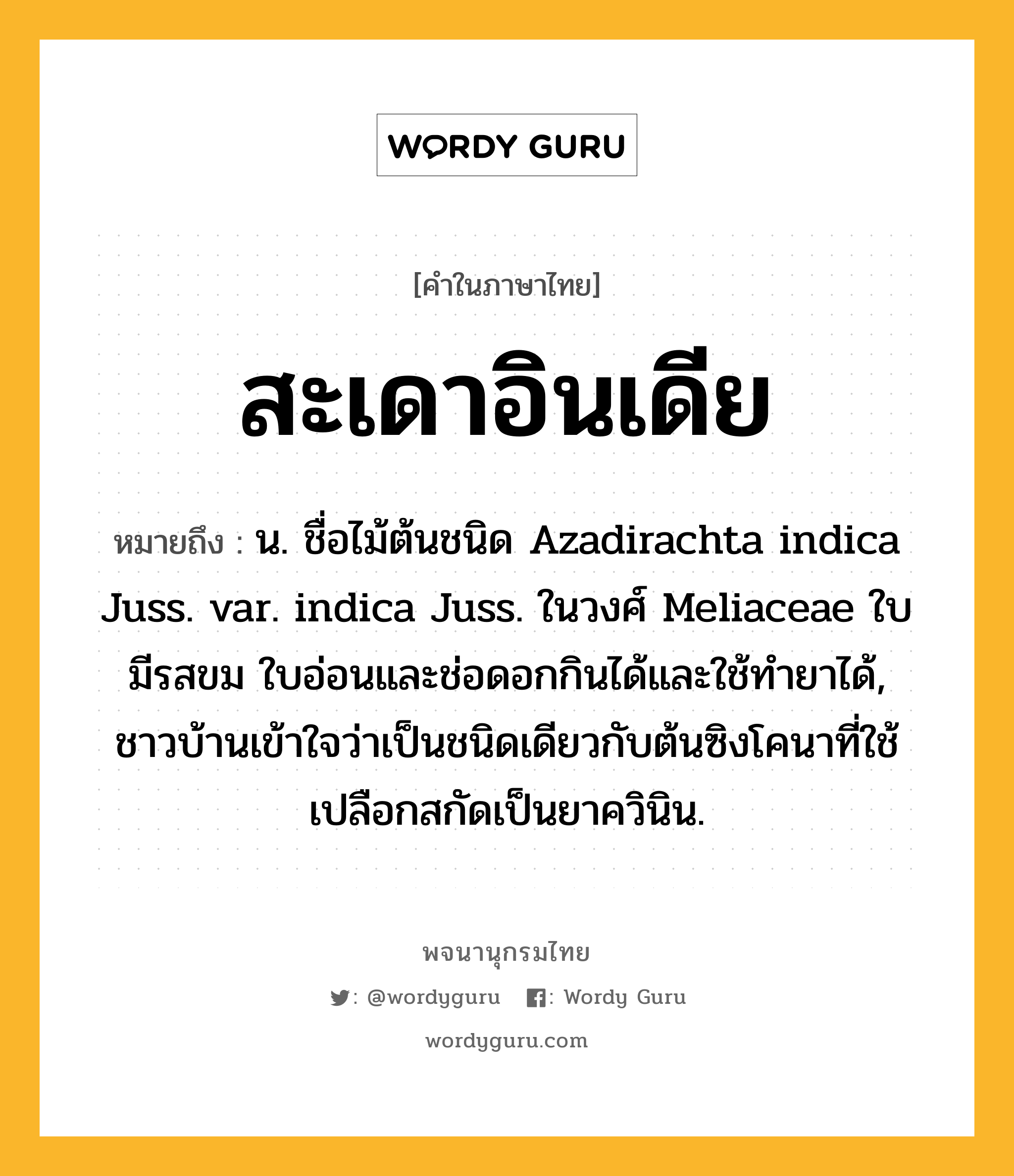 สะเดาอินเดีย หมายถึงอะไร?, คำในภาษาไทย สะเดาอินเดีย หมายถึง น. ชื่อไม้ต้นชนิด Azadirachta indica Juss. var. indica Juss. ในวงศ์ Meliaceae ใบมีรสขม ใบอ่อนและช่อดอกกินได้และใช้ทํายาได้, ชาวบ้านเข้าใจว่าเป็นชนิดเดียวกับต้นซิงโคนาที่ใช้เปลือกสกัดเป็นยาควินิน.