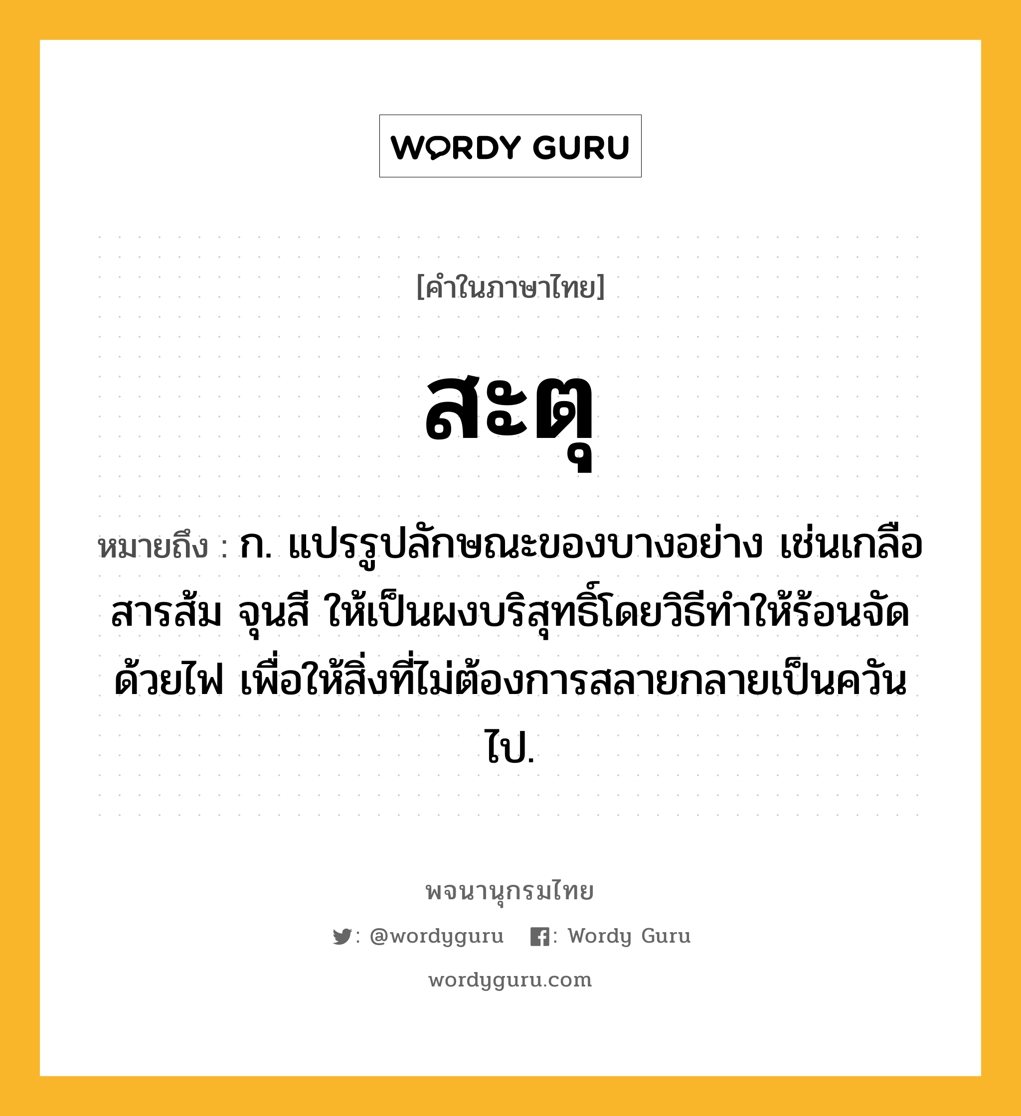 สะตุ หมายถึงอะไร?, คำในภาษาไทย สะตุ หมายถึง ก. แปรรูปลักษณะของบางอย่าง เช่นเกลือ สารส้ม จุนสี ให้เป็นผงบริสุทธิ์โดยวิธีทําให้ร้อนจัดด้วยไฟ เพื่อให้สิ่งที่ไม่ต้องการสลายกลายเป็นควันไป.