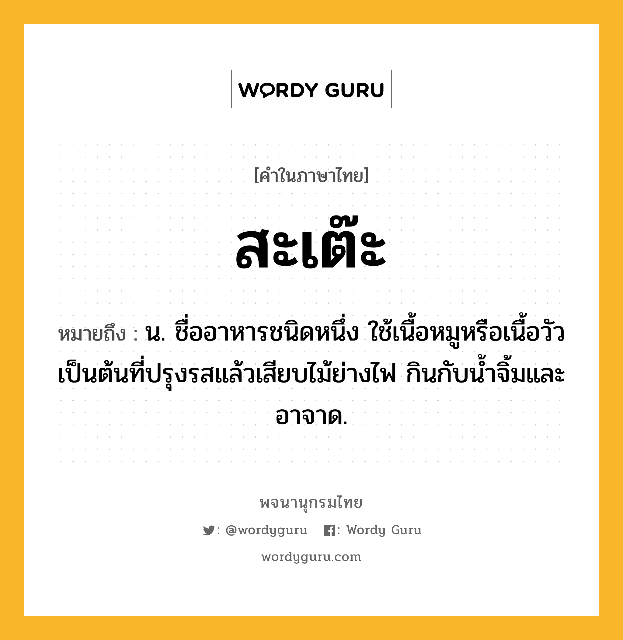 สะเต๊ะ หมายถึงอะไร?, คำในภาษาไทย สะเต๊ะ หมายถึง น. ชื่ออาหารชนิดหนึ่ง ใช้เนื้อหมูหรือเนื้อวัวเป็นต้นที่ปรุงรสแล้วเสียบไม้ย่างไฟ กินกับนํ้าจิ้มและอาจาด.