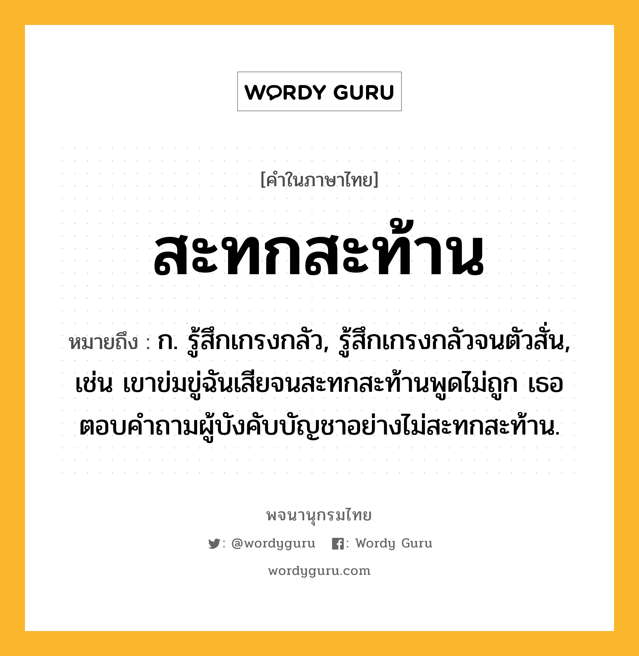 สะทกสะท้าน หมายถึงอะไร?, คำในภาษาไทย สะทกสะท้าน หมายถึง ก. รู้สึกเกรงกลัว, รู้สึกเกรงกลัวจนตัวสั่น, เช่น เขาข่มขู่ฉันเสียจนสะทกสะท้านพูดไม่ถูก เธอตอบคำถามผู้บังคับบัญชาอย่างไม่สะทกสะท้าน.