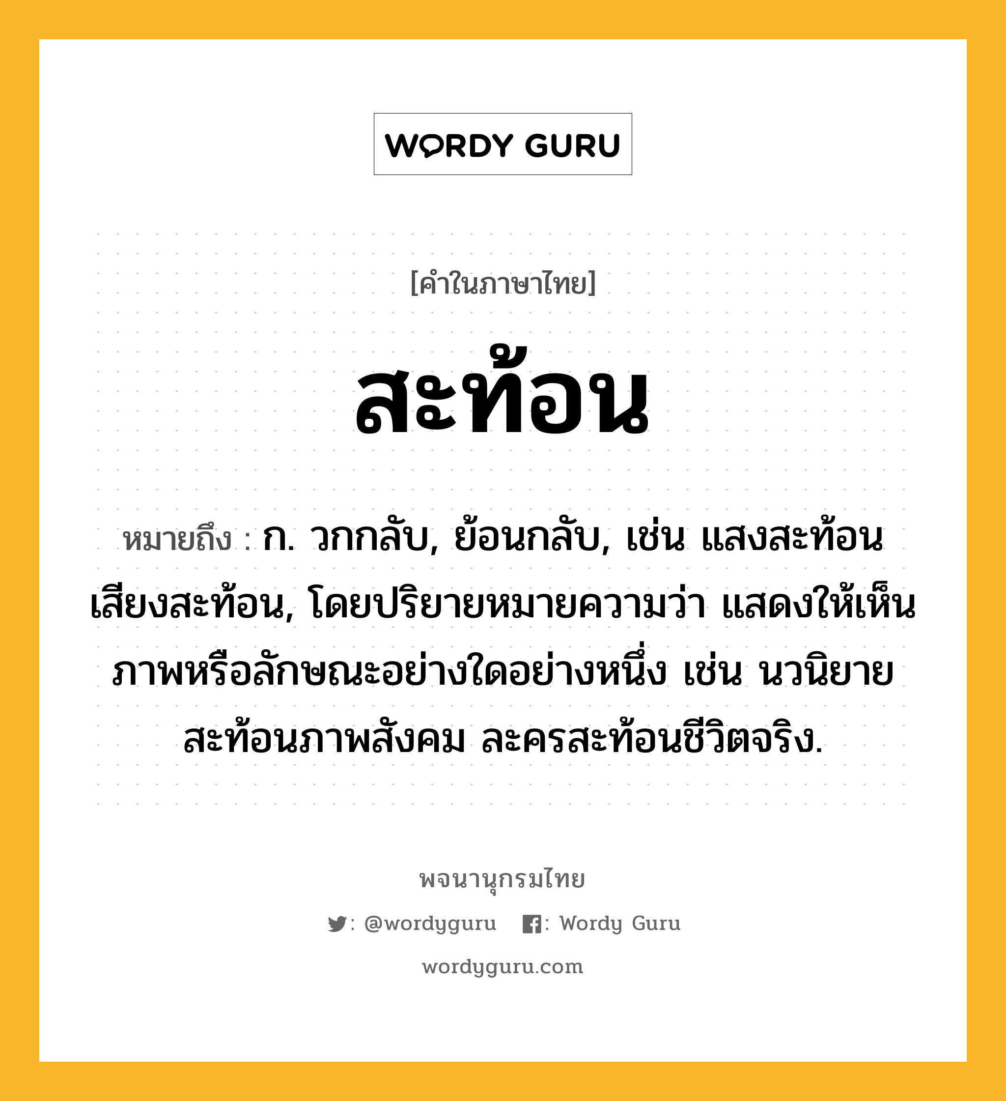 สะท้อน หมายถึงอะไร?, คำในภาษาไทย สะท้อน หมายถึง ก. วกกลับ, ย้อนกลับ, เช่น แสงสะท้อน เสียงสะท้อน, โดยปริยายหมายความว่า แสดงให้เห็นภาพหรือลักษณะอย่างใดอย่างหนึ่ง เช่น นวนิยายสะท้อนภาพสังคม ละครสะท้อนชีวิตจริง.