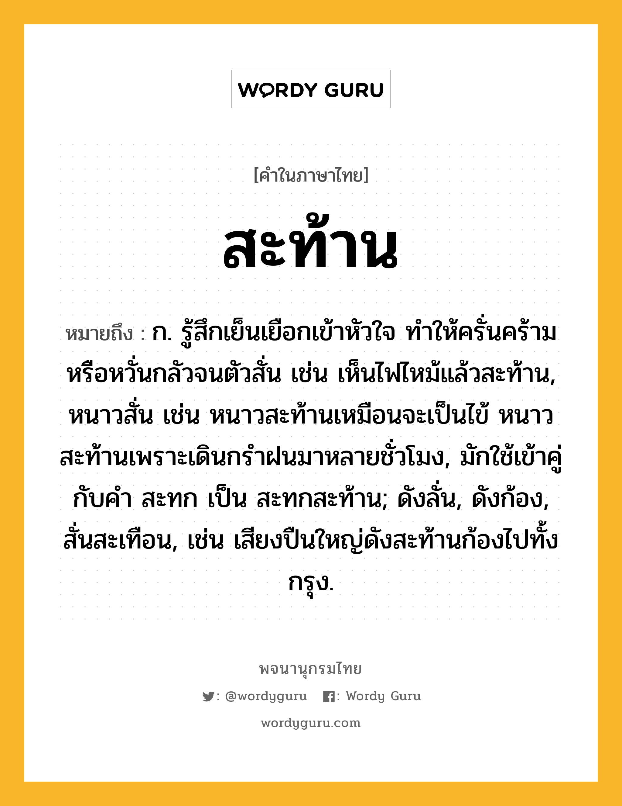 สะท้าน หมายถึงอะไร?, คำในภาษาไทย สะท้าน หมายถึง ก. รู้สึกเย็นเยือกเข้าหัวใจ ทําให้ครั่นคร้าม หรือหวั่นกลัวจนตัวสั่น เช่น เห็นไฟไหม้แล้วสะท้าน, หนาวสั่น เช่น หนาวสะท้านเหมือนจะเป็นไข้ หนาวสะท้านเพราะเดินกรำฝนมาหลายชั่วโมง, มักใช้เข้าคู่กับคำ สะทก เป็น สะทกสะท้าน; ดังลั่น, ดังก้อง, สั่นสะเทือน, เช่น เสียงปืนใหญ่ดังสะท้านก้องไปทั้งกรุง.