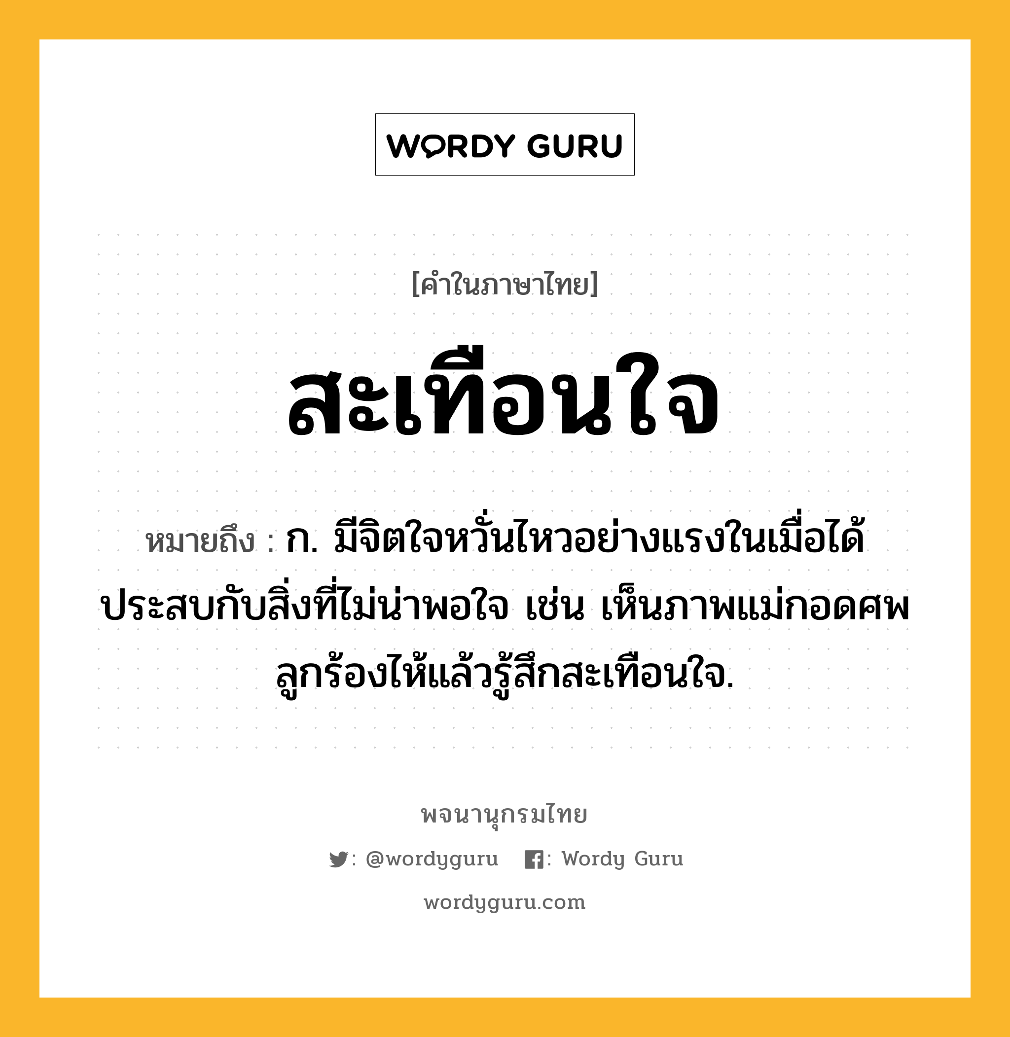 สะเทือนใจ ความหมาย หมายถึงอะไร?, คำในภาษาไทย สะเทือนใจ หมายถึง ก. มีจิตใจหวั่นไหวอย่างแรงในเมื่อได้ประสบกับสิ่งที่ไม่น่าพอใจ เช่น เห็นภาพแม่กอดศพลูกร้องไห้แล้วรู้สึกสะเทือนใจ.