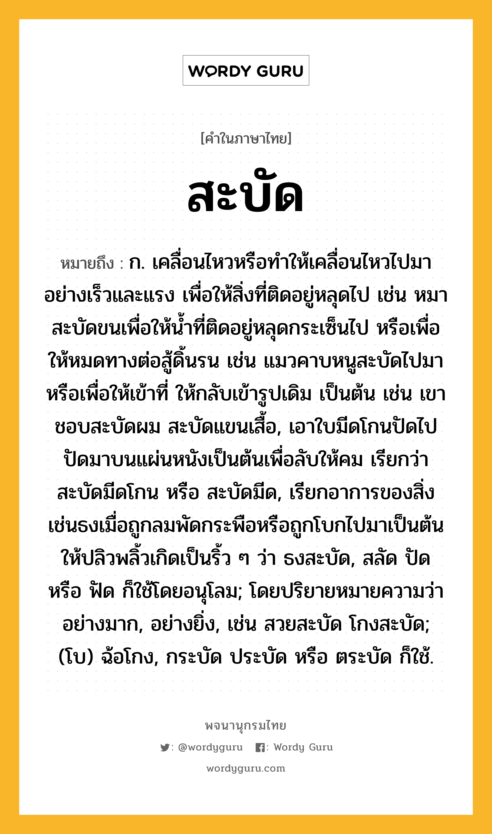 สะบัด หมายถึงอะไร?, คำในภาษาไทย สะบัด หมายถึง ก. เคลื่อนไหวหรือทําให้เคลื่อนไหวไปมาอย่างเร็วและแรง เพื่อให้สิ่งที่ติดอยู่หลุดไป เช่น หมาสะบัดขนเพื่อให้นํ้าที่ติดอยู่หลุดกระเซ็นไป หรือเพื่อให้หมดทางต่อสู้ดิ้นรน เช่น แมวคาบหนูสะบัดไปมา หรือเพื่อให้เข้าที่ ให้กลับเข้ารูปเดิม เป็นต้น เช่น เขาชอบสะบัดผม สะบัดแขนเสื้อ, เอาใบมีดโกนปัดไปปัดมาบนแผ่นหนังเป็นต้นเพื่อลับให้คม เรียกว่า สะบัดมีดโกน หรือ สะบัดมีด, เรียกอาการของสิ่งเช่นธงเมื่อถูกลมพัดกระพือหรือถูกโบกไปมาเป็นต้นให้ปลิวพลิ้วเกิดเป็นริ้ว ๆ ว่า ธงสะบัด, สลัด ปัด หรือ ฟัด ก็ใช้โดยอนุโลม; โดยปริยายหมายความว่า อย่างมาก, อย่างยิ่ง, เช่น สวยสะบัด โกงสะบัด; (โบ) ฉ้อโกง, กระบัด ประบัด หรือ ตระบัด ก็ใช้.