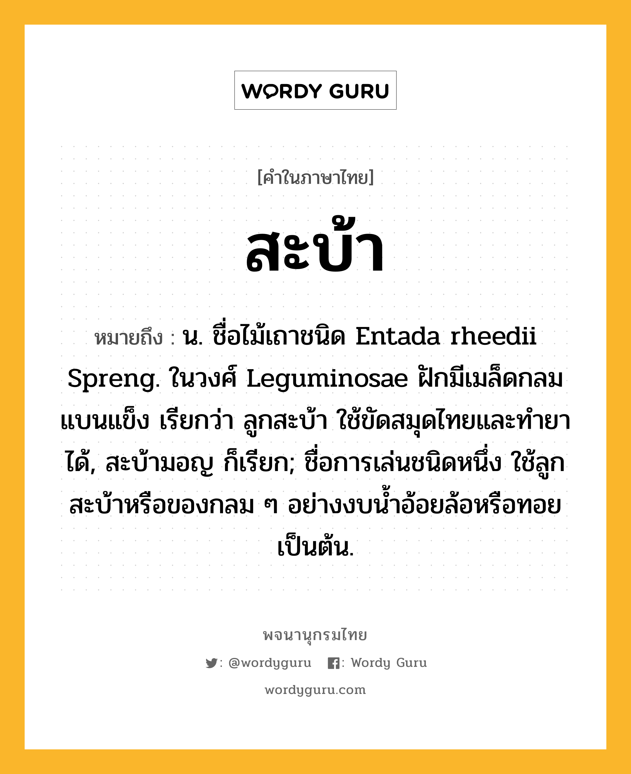 สะบ้า หมายถึงอะไร?, คำในภาษาไทย สะบ้า หมายถึง น. ชื่อไม้เถาชนิด Entada rheedii Spreng. ในวงศ์ Leguminosae ฝักมีเมล็ดกลมแบนแข็ง เรียกว่า ลูกสะบ้า ใช้ขัดสมุดไทยและทํายาได้, สะบ้ามอญ ก็เรียก; ชื่อการเล่นชนิดหนึ่ง ใช้ลูกสะบ้าหรือของกลม ๆ อย่างงบนํ้าอ้อยล้อหรือทอยเป็นต้น.