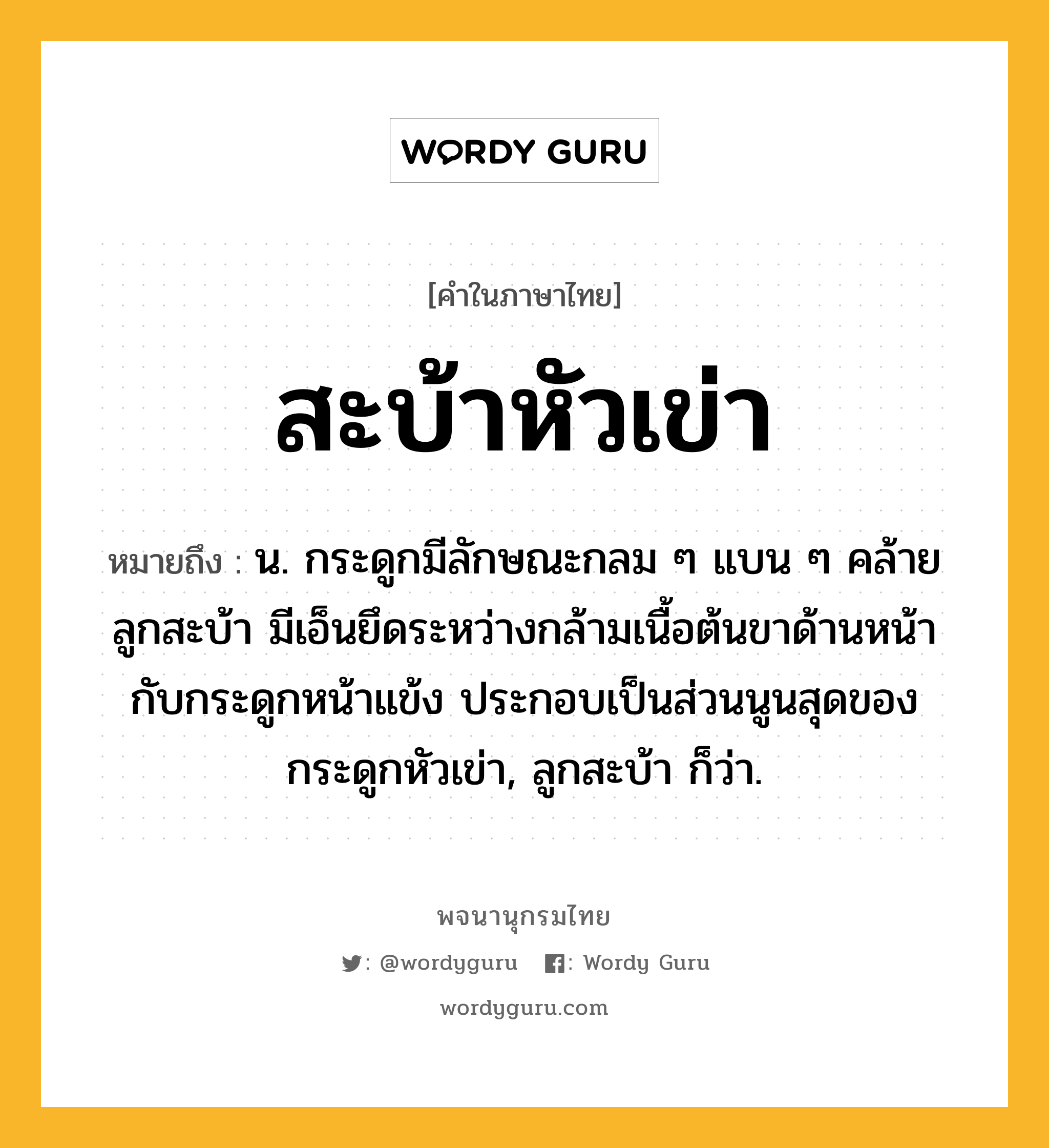 สะบ้าหัวเข่า หมายถึงอะไร?, คำในภาษาไทย สะบ้าหัวเข่า หมายถึง น. กระดูกมีลักษณะกลม ๆ แบน ๆ คล้ายลูกสะบ้า มีเอ็นยึดระหว่างกล้ามเนื้อต้นขาด้านหน้ากับกระดูกหน้าแข้ง ประกอบเป็นส่วนนูนสุดของกระดูกหัวเข่า, ลูกสะบ้า ก็ว่า.