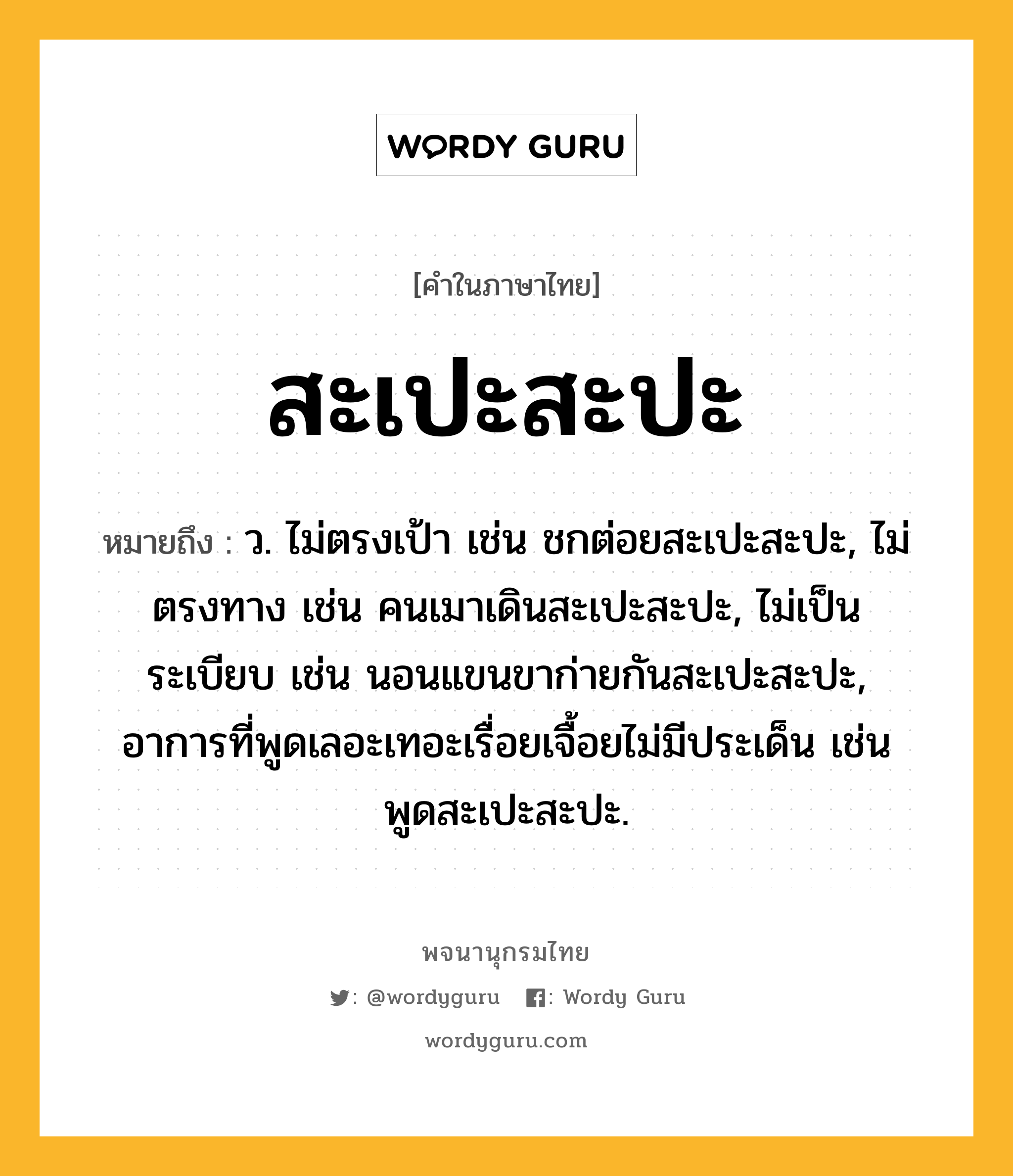 สะเปะสะปะ หมายถึงอะไร?, คำในภาษาไทย สะเปะสะปะ หมายถึง ว. ไม่ตรงเป้า เช่น ชกต่อยสะเปะสะปะ, ไม่ตรงทาง เช่น คนเมาเดินสะเปะสะปะ, ไม่เป็นระเบียบ เช่น นอนแขนขาก่ายกันสะเปะสะปะ, อาการที่พูดเลอะเทอะเรื่อยเจื้อยไม่มีประเด็น เช่น พูดสะเปะสะปะ.