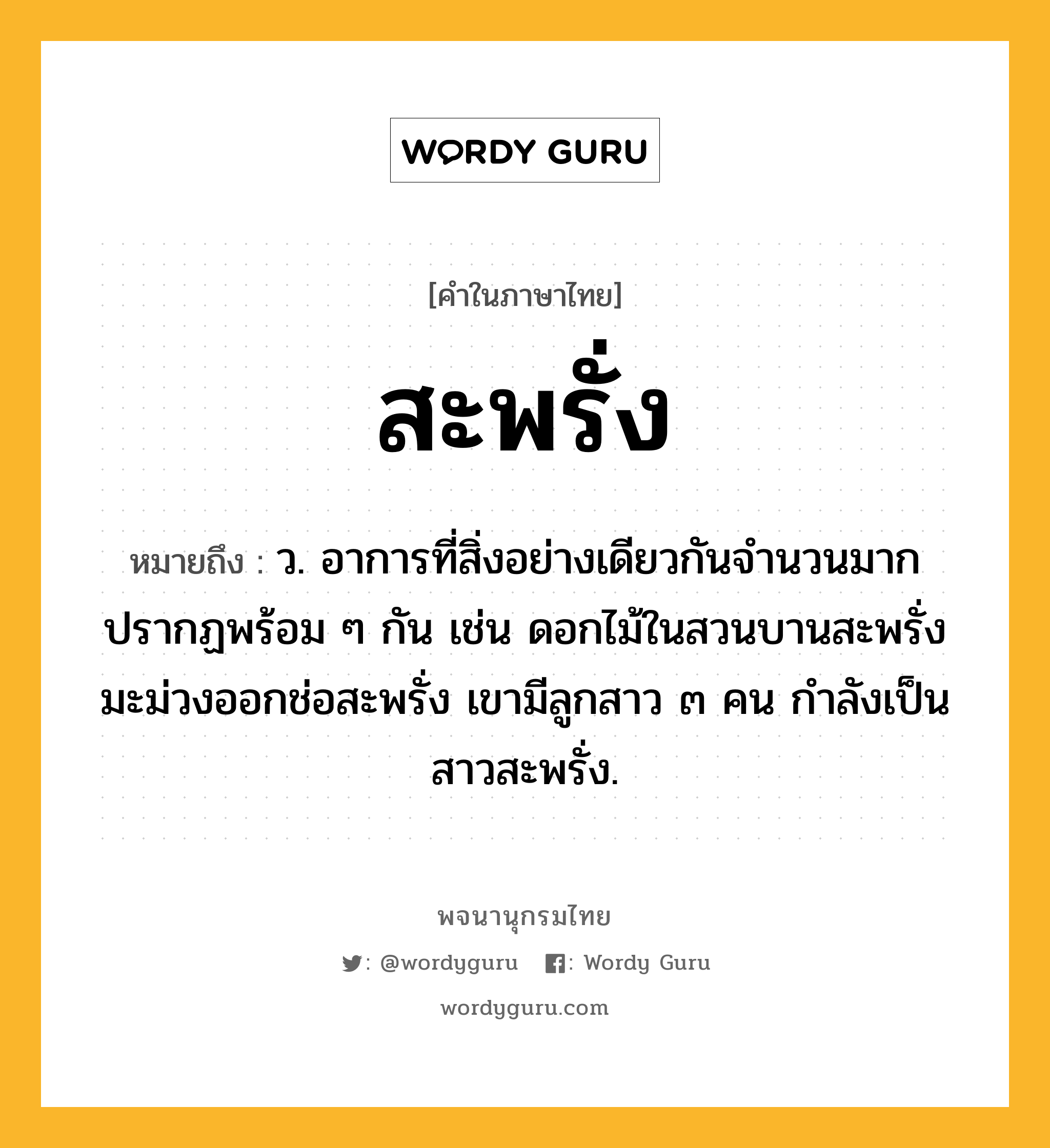 สะพรั่ง หมายถึงอะไร?, คำในภาษาไทย สะพรั่ง หมายถึง ว. อาการที่สิ่งอย่างเดียวกันจำนวนมากปรากฏพร้อม ๆ กัน เช่น ดอกไม้ในสวนบานสะพรั่ง มะม่วงออกช่อสะพรั่ง เขามีลูกสาว ๓ คน กำลังเป็นสาวสะพรั่ง.