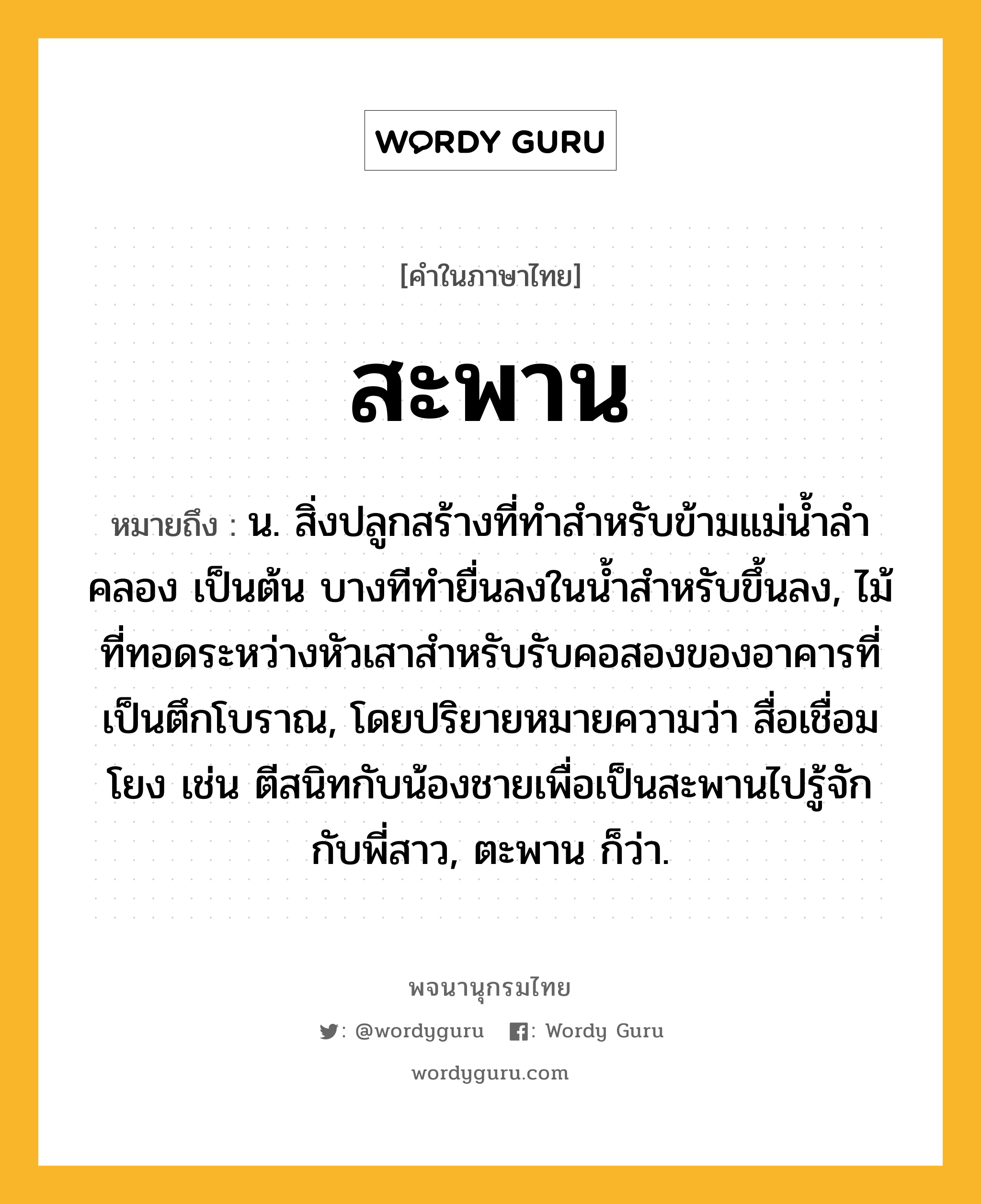 สะพาน หมายถึงอะไร?, คำในภาษาไทย สะพาน หมายถึง น. สิ่งปลูกสร้างที่ทําสําหรับข้ามแม่นํ้าลําคลอง เป็นต้น บางทีทํายื่นลงในนํ้าสําหรับขึ้นลง, ไม้ที่ทอดระหว่างหัวเสาสำหรับรับคอสองของอาคารที่เป็นตึกโบราณ, โดยปริยายหมายความว่า สื่อเชื่อมโยง เช่น ตีสนิทกับน้องชายเพื่อเป็นสะพานไปรู้จักกับพี่สาว, ตะพาน ก็ว่า.