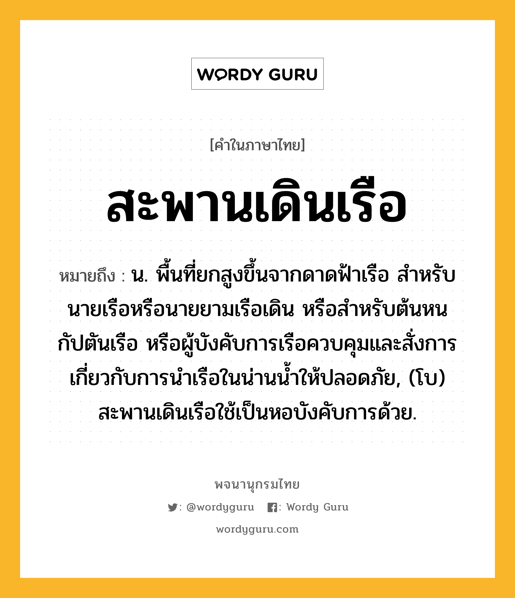 สะพานเดินเรือ หมายถึงอะไร?, คำในภาษาไทย สะพานเดินเรือ หมายถึง น. พื้นที่ยกสูงขึ้นจากดาดฟ้าเรือ สําหรับนายเรือหรือนายยามเรือเดิน หรือสําหรับต้นหน กัปตันเรือ หรือผู้บังคับการเรือควบคุมและสั่งการเกี่ยวกับการนําเรือในน่านนํ้าให้ปลอดภัย, (โบ) สะพานเดินเรือใช้เป็นหอบังคับการด้วย.