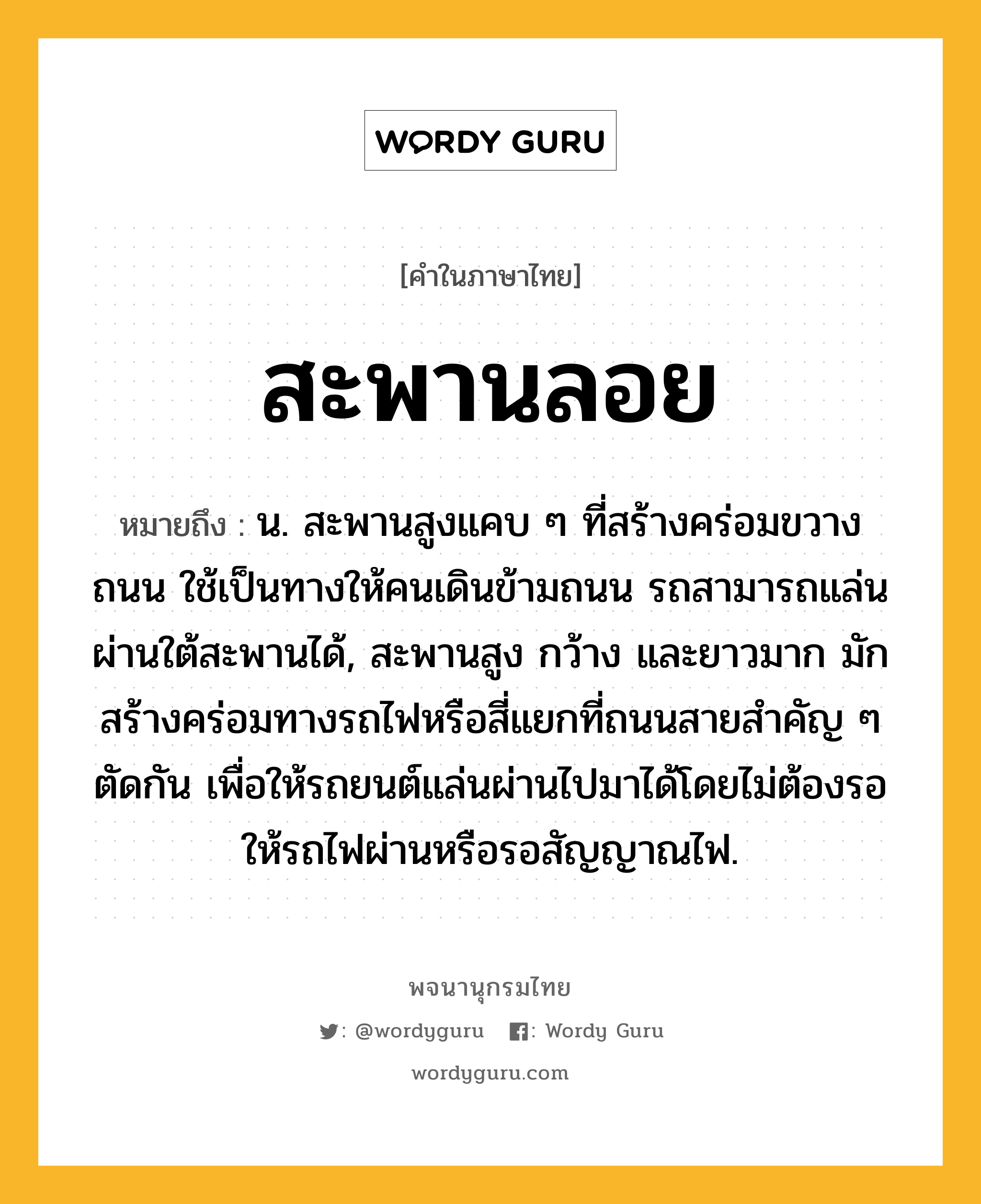 สะพานลอย หมายถึงอะไร?, คำในภาษาไทย สะพานลอย หมายถึง น. สะพานสูงแคบ ๆ ที่สร้างคร่อมขวางถนน ใช้เป็นทางให้คนเดินข้ามถนน รถสามารถแล่นผ่านใต้สะพานได้, สะพานสูง กว้าง และยาวมาก มักสร้างคร่อมทางรถไฟหรือสี่แยกที่ถนนสายสําคัญ ๆ ตัดกัน เพื่อให้รถยนต์แล่นผ่านไปมาได้โดยไม่ต้องรอให้รถไฟผ่านหรือรอสัญญาณไฟ.