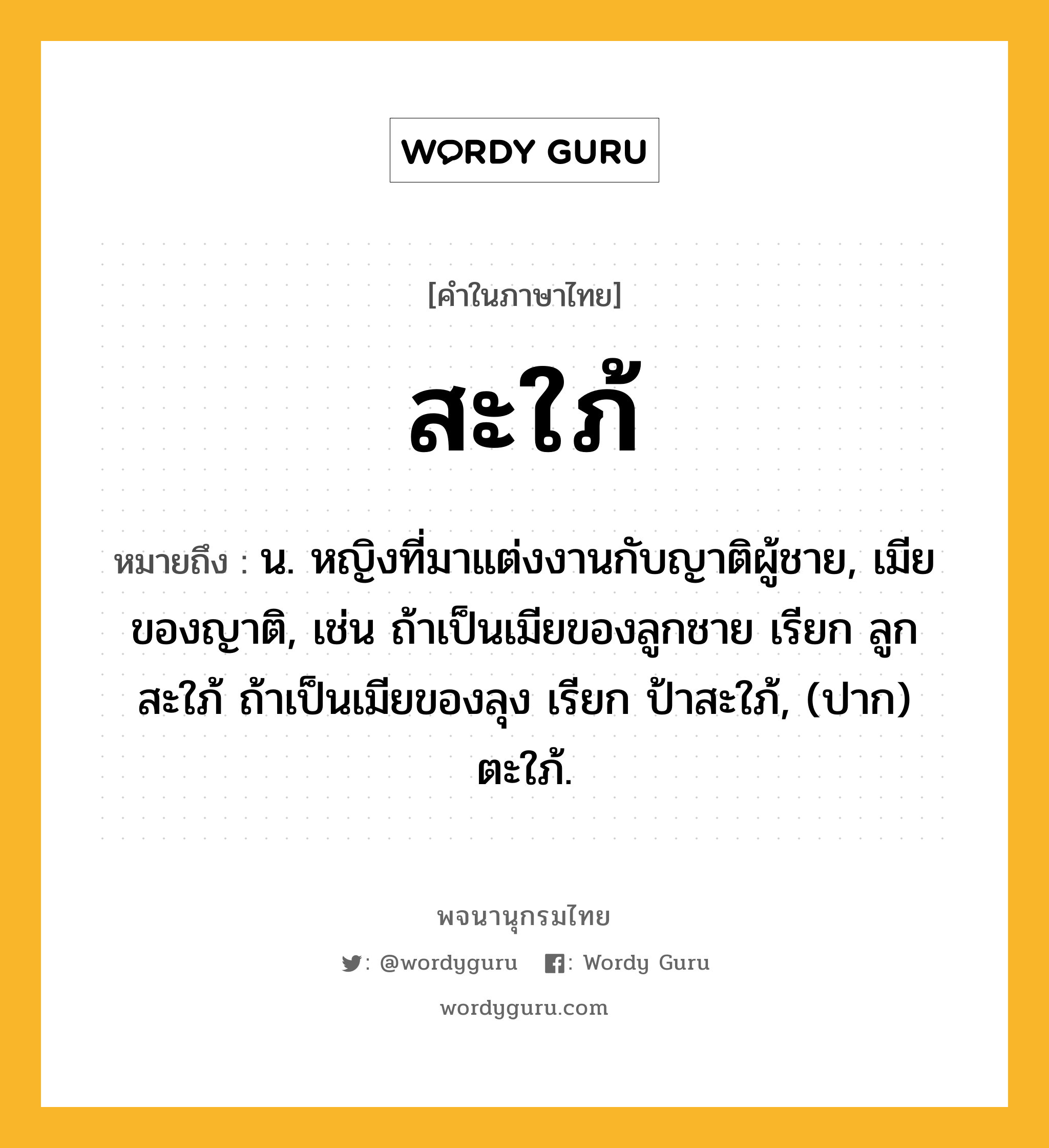 สะใภ้ หมายถึงอะไร?, คำในภาษาไทย สะใภ้ หมายถึง น. หญิงที่มาแต่งงานกับญาติผู้ชาย, เมียของญาติ, เช่น ถ้าเป็นเมียของลูกชาย เรียก ลูกสะใภ้ ถ้าเป็นเมียของลุง เรียก ป้าสะใภ้, (ปาก) ตะใภ้.