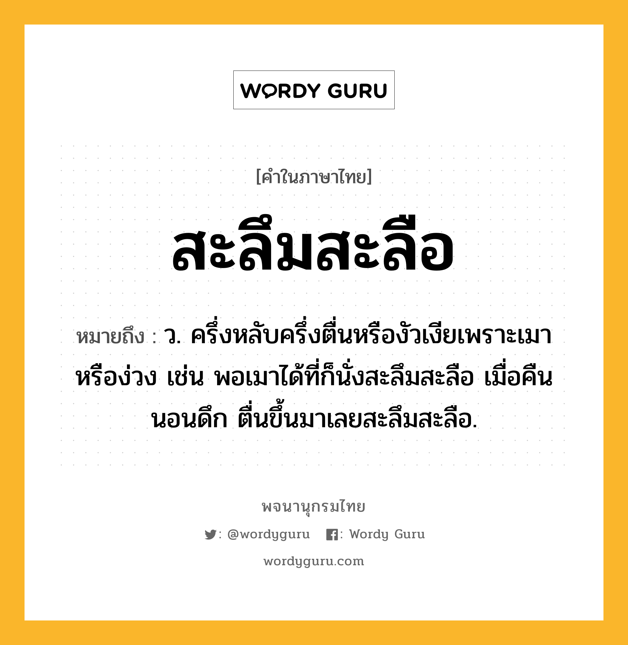 สะลึมสะลือ ความหมาย หมายถึงอะไร?, คำในภาษาไทย สะลึมสะลือ หมายถึง ว. ครึ่งหลับครึ่งตื่นหรืองัวเงียเพราะเมาหรือง่วง เช่น พอเมาได้ที่ก็นั่งสะลึมสะลือ เมื่อคืนนอนดึก ตื่นขึ้นมาเลยสะลึมสะลือ.